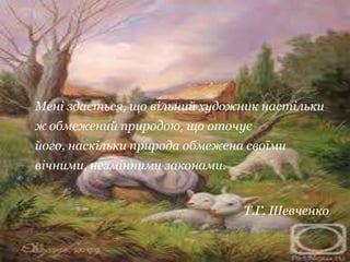 Мені здається, що вільний художник настільки
ж обмежений природою, що оточує
його, наскільки природа обмежена своїми
вічними, незмінними законами.


                                Т.Г. Шевченко
 