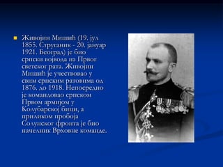    Живојин Мишић (19. јул
    1855. Струганик - 20. јануар
    1921. Београд) је био
    српски војвода из Првог
    светског рата. Живојин
    Мишић је учествовао у
    свим српским ратовима од
    1876. до 1918. Непосредно
    је командовао српском
    Првом армијом у
    Колубарској бици, а
    приликом пробоја
    Солунског фронта је био
    начелник Врховне команде.
 