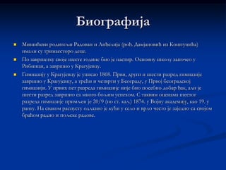 Биографија
   Мишићеви родитељи Радован и Анђелија (рођ. Дамјановић из Коштунића)
    имали су тринаесторо деце.
   По завршетку своје шесте године био је пастир. Основну школу започео у
    Рибници, а завршио у Крагујевцу.
   Гимназију у Крагујевцу је уписао 1868. Први, други и шести разред гимназије
    завршио у Крагујевцу, а трећи и четврти у Београду, у Првој београдској
    гимназији. У првих пет разреда гимназије није био посебно добар ђак, али је
    шести разред завршио са много бољим успехом. С таквим оценама шестог
    разреда гимназије примљен је 20/9 (по ст. кал.) 1874. у Војну академију, као 19. у
    рангу. На сваком распусту одлазио је кући у село и врло често је заједно са својом
    браћом радио и пољске радове.
 