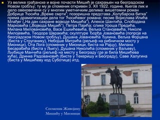   Уз велике грађанске и војне почасти Мишић је сахрањен на београдском
    Новом гробљу; ту му је споменик откривен 3. XII 1922. године. Његов лик и
    дело овековечени су у многим уметничким делима: вишетомни роман
    Добрице Ћосића „Време смрти”; позоришна представа „Колубарска битка”
    према драматизацији дела тог Ћосићевог романа; песме Војислава Илића
    Млађег („На дан сахране војводе Мишића”), Алексе Шантића, Слободана
    Марковића („Војвода Мишић”), Петра Пајића; слике Уроша Предића,
    Милана Миловановића, Васе Ешкићевића, Вељка Станојевића, Николе
    Милојевића, Теодора Швракића; скулптуре Ђорђа Јовановића (попрсје на
    београдском Новом гробљу), Душана Јовановића Ђукина, Вељка Форцана
    (биста у Струганику), Небојше Митрића (рељеф на рибничком мосту у
    Мионици), Ота Лога (споменик у Мионици, биста на Рајцу), Милана
    Бесарабића (биста у Љигу), Душана Николића (споменик у Ваљеву),
    Љубише Манчића (рељеф на месту у Београду где је била Мишићева
    кућа), Дринке Радовановић (бисте у Текеришу и Београду), Саве Халугина
    (биста у Мишићеву код Суботице) итд.




                       Споменик Живојину
                       Мишићу у Мионици
 