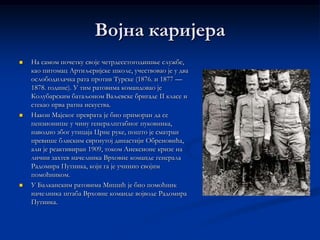 Војна каријера
   На самом почетку своје четрдесетогодишње службе,
    као питомац Артиљеријске школе, учествовао је у два
    ослободилачка рата против Турске (1876. и 1877 —
    1878. године). У тим ратовима командовао је
    Колубарским батаљоном Ваљевске бригаде II класе и
    стекао прва ратна искуства.
   Након Мајског преврата је био приморан да се
    пензионише у чину генералштабног пуковника,
    наводно због утицаја Црне руке, пошто је сматран
    превише блиским свргнутој династији Обреновића,
    али је реактивиран 1909, током Анексионе кризе на
    лични захтев начелника Врховне команде генерала
    Радомира Путника, који га је учинио својим
    помоћником.
   У Балканским ратовима Мишић је био помоћник
    начелника штаба Врховне команде војводе Радомира
    Путника.
 