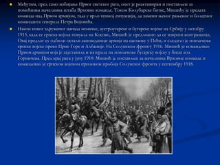    Међутим, пред само избијање Првог светског рата, опет је реактивиран и постављен за
    помоћника начелника штаба Врховне команде. Током Колубарске битке, Мишићу је предата
    команда над Првом армијом, тада у врло тешкој ситуацији, да замени њеног рањеног и болесног
    команданта генерала Петра Бојовића.
   Након новог здруженог напада немачке, аустроугарске и бугарске војске на Србију у октобру
    1915, када се српска војска повукла на Косово, Мишић је предложио да се изврши контранапад.
    Овај предлог су одбили остали заповедници армија на састанку у Пећи, и следило је повлачење
    српске војске преко Црне Горе и Албаније. На Солунском фронту 1916. Мишић је командовао
    Првом армијом која је зауставила и натерала на повлачење бугарску војску у бици код
    Горничева. Пред крај рата у јуну 1918. Мишић је постављен за начелника Врховне команде и
    командовао је српском војском приликом пробоја Солунског фронта у септембру 1918.
 