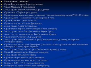    Инострана одликовања
   Орден Румунске круне 2. реда, румунски;
   Орден Меџидије 2. реда, турски;
   Звезда ордена светог Станислава, 2. реда, руски;
   Орден светог Ђорђа 4. реда, руски;
   Орден црвеног крста, енглески, установљен поводом балканских ратова 1912—13. године.
   Орден Данила 1, за независност, црногорски, 2. реда;
   Орден Купатила 2. реда, енглески;
   Орден Легије части 2. реда, француски;
   Звезда ордена Легије части 2. реда;
   Орден светог Ђорђа и светог Михајла И реда, енглески;
   Звезда ордена светог Михајла и светог Ђорђа, I реда;
   Ланац у металу за орден светог Ђорђа и светог Михајла
   Орден светог Спаситеља 1. реда, грчки;
   Звезда ордена светог Спаситеља 1. реда;Осмокрака звезда, у металу, са аверс-ом
    истоименог ордена.
   Орден Легије части I реда, француски (типолоћке одлике ордена идентичне истоименом
    примерку ИИ реда). Трака од рипса.
   Звезда ордена Легије части 1. реда;Звезда од пет кракова, у металу.
   Орден Италијанске круне И реда, италијански;
   Звезда ордена Италијанске круне;
   Орден за заслуге црвеног крста, амерички;
   Орден за изванредне војне заслуге, амерички; .
   Крст рата 1914—1918. године, француски;
   Ратни крст из првог светског рата, италијански; .
 