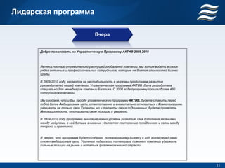 Лидерская программа

                                       Вчера


      Добро пожаловать на Управленческую Программу АКТИВ 2009-2010



      Являясь частью стремительно растущей глобальной компании, мы хотим видеть в своих
      рядах активных и профессиональных сотрудников, которые не боятся сложностей бизнес
      среды.

      В 2009-2010 году, несмотря на нестабильность в мире мы продолжаем развитие
      руководителей нашей компании. Управленческая программа АКТИВ ,была разработана
      специально для менеджеров компании Балтика. С 2006 года программу прошли более 450
      сотрудников компании.

      Мы ожидаем, что и Вы, пройдя управленческую программу АКТИВ, будете ставить перед
      собой более Амбициозные цели, ответственно и внимательно относиться к Коммуникациям,
      развивать не только свои Таланты, но и таланты своих подчиненных, будете проявлять
      Инновационность, отстаивать свою позицию и уверенно.

      В 2009-2010 году программа вышла на новый уровень развития. Она дополнена заданиями
      между модулями, в ней больше внимание уделяется повторению пройденного и связи между
      теорией и практикой.


      Я уверен, что программа будет особенно полезна нашему бизнесу в год, когда перед нами
      стоят амбициозные цели. Усиление лидерского потенциала поможет компании удержать
      сильные позиции на рынке и остаться флагманом нашей отрасли.




                                                                                              11
 