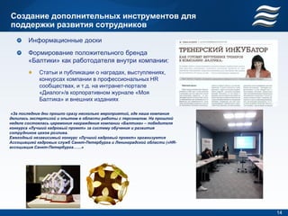 Создание дополнительных инструментов для
поддержки развития сотрудников
        Информационные доски
        Формирование положительного бренда
        «Балтики» как работодателя внутри компании:
             Статьи и публикации о наградах, выступлениях,
             конкурсах компании в профессиональных HR
             сообществах, и т.д. на интранет-портале
             «Диалог»/в корпоративном журнале «Моя
             Балтика» и внешних изданиях

 «За последние дни прошло сразу несколько мероприятий, где наша компания
делилась экспертизой и опытом в области работы с персоналом. На прошлой
неделе состоялась церемония награждения компании «Балтика» – победителя
конкурса «Лучший кадровый проект» за систему обучения и развития
сотрудников цехов розлива.
Ежегодный независимый конкурс «Лучший кадровый проект» организуется
Ассоциацией кадровых служб Санкт-Петербурга и Ленинградской области («HR-
ассоциация Санкт-Петербурга……»




                                                                            14
 