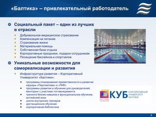 «Балтика» – привлекательный работодатель


 Социальный пакет – один из лучших
 в отрасли
   Добровольное медицинское страхование
   Компенсация на питание
   Страхование жизни
   Материальная помощь
   Собственная база отдыха
   Корпоративные праздники, подарки сотрудникам
   Посещение бассейнов и спортзалов

 Уникальные возможности для
 самореализации и развития
   Инфраструктура развития – Корпоративный
   Университет «Балтики»:
      программы планирования преемственности и развития
      карьеры «Перспектива» и «ПИК»
      программы развития и обучения для руководителей,
      менторинг с участием топ-менеджмента
      тренинги бизнес-навыков и функциональное обучение,
      английский язык
      школа внутренних тренеров
      дистанционное обучение
      корпоративная библиотека


                                                           4
 