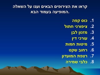 ‫קראו את הצירופים הבאים וענו על השאלה‬
       ‫.המופיעה בעמוד הבא‬
                             ‫כוס קפה‬     ‫1.‬
                         ‫ציפורני חתול‬    ‫2.‬
                            ‫מזנון לבן‬    ‫3.‬
                             ‫עורכי דין‬   ‫4.‬
                         ‫מיטות חמות‬      ‫5.‬
                           ‫רחוב שקט‬      ‫6.‬
                       ‫רצפת המועדון‬      ‫7.‬
                          ‫כלבי שמירה‬     ‫8.‬
 