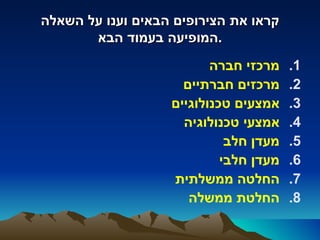 ‫קראו את הצירופים הבאים וענו על השאלה‬
       ‫.המופיעה בעמוד הבא‬
                          ‫מרכזי חברה‬    ‫1.‬
                     ‫מרכזים חברתיים‬     ‫2.‬
                   ‫אמצעים טכנולוגיים‬    ‫3.‬
                     ‫אמצעי טכנולוגיה‬    ‫4.‬
                             ‫מעדן חלב‬   ‫5.‬
                            ‫מעדן חלבי‬   ‫6.‬
                   ‫החלטה ממשלתית‬        ‫7.‬
                      ‫החלטת ממשלה‬       ‫8.‬
 