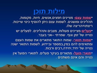 ‫מילות תוכן‬
      ‫•שמות עצם- מציינים חפצים,אנשים, חיות, מקומות,‬
 ‫תהליכים ומושגים. לשמות עצם ניתן להוסיף כינוי שייכות.‬
                                     ‫ריצתו=הריצה שלו.‬
    ‫•פעלים-מציינים פעולות, מצבים ותהליכים. לפעלים יש‬
                   ‫נטייה של זמן וגוף. שמרתי –אני בעבר.‬
   ‫•שמות תואר- שמות התואר מתארים את שמות העצם‬
‫ומתאימים להם במין,במספר וביידוע. לשמות התואר ישנה‬
                        ‫נטייה של יחיד,יחידה,רבים ורבות.‬
 ‫•תוארי פועל- מתארים בעיקר פעלים. לתוארי הפועל אין‬
                               ‫נטייה והם אינם משתנים .‬
 