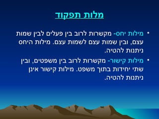 ‫מלות תפקוד‬
‫• מילות יחס- מקשרות לרוב בין פעלים לבין שמות‬
 ‫עצם, ובין שמות עצם לשמות עצם. מילות היחס‬
                              ‫ניתנות להטיה.‬
  ‫• מילות קישור- מקשרות לרוב בין משפטים, ובין‬
     ‫שתי יחידות בתוך משפט. מילות קישור אינן‬
                              ‫ניתנות להטיה.‬
 