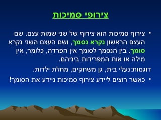 ‫צירופי סמיכות‬
  ‫• צירוף סמיכות הוא צירוף של שני שמות עצם. שם‬
‫העצם הראשון נקרא נסמך, ושם העצם השני נקרא‬
  ‫סומך. בין הנסמך לסומך אין הפרדה, כלומר, אין‬
                 ‫מילה או אות המפרידות ביניהם.‬
        ‫דוגמות:נעלי בית, גן משחקים, מחלת ילדות.‬
‫• כאשר רוצים ליידע צירוף סמיכות ניידע את הסומך!‬
 