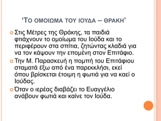‘ΣΟ ΟΜΟΗΩΜΑ ΣΟΤ ΗΟΤΓΑ – ΘΡΑΚΖ’
 ΢ηηοΜέηξεο ηεο Θξάθεο, ηα παηδηά
  θηηάρλνπλ ην νκνίσκα ηνπ Ινύδα θαη ην
  πεξηθέξνπλ ζηα ζπίηηα, δεηώληαο θιαδηά γηα
  λα ηνλ θάςνπλ ηελ επνκέλε ζηνλ Επηηάθην.
 Σελ Μ. Παξαζθεπή ε πνκπή ηνπ Επηηάθηνπ
  ζηακαηά έμσ από έλα παξεθθιήζη, εθεί
  όπνπ βξίζθεηαη έηνηκε ε θσηηά γηα λα θαεί ν
  Ινύδαο.
 Όηαλ ν ηεξέαο δηαβάδεη ην Επαγγέιην
  αλάβνπλ θσηηά θαη θαίλε ηνλ Ινύδα.
 