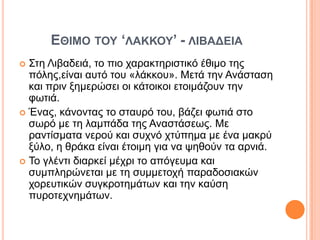ΔΘΗΜΟ ΣΟΤ ‘ΛΑΚΚΟΤ’ - ΛΗΒΑΓΔΗΑ
 ΢ηε Ληβαδεηά, ην πην ραξαθηεξηζηηθό έζηκν ηεο
  πόιεο,είλαη απηό ηνπ «ιάθθνπ». Μεηά ηελ Αλάζηαζε
  θαη πξηλ μεκεξώζεη νη θάηνηθνη εηνηκάδνπλ ηελ
  θσηηά.
 Έλαο, θάλνληαο ην ζηαπξό ηνπ, βάδεη θσηηά ζην
  ζσξό κε ηε ιακπάδα ηεο Αλαζηάζεσο. Με
  ξαληίζκαηα λεξνύ θαη ζπρλό ρηύπεκα κε έλα καθξύ
  μύιν, ε ζξάθα είλαη έηνηκε γηα λα ςεζνύλ ηα αξληά.
 Σν γιέληη δηαξθεί κέρξη ην απόγεπκα θαη
  ζπκπιεξώλεηαη κε ηε ζπκκεηνρή παξαδνζηαθώλ
  ρνξεπηηθώλ ζπγθξνηεκάησλ θαη ηελ θαύζε
  ππξνηερλεκάησλ.
 