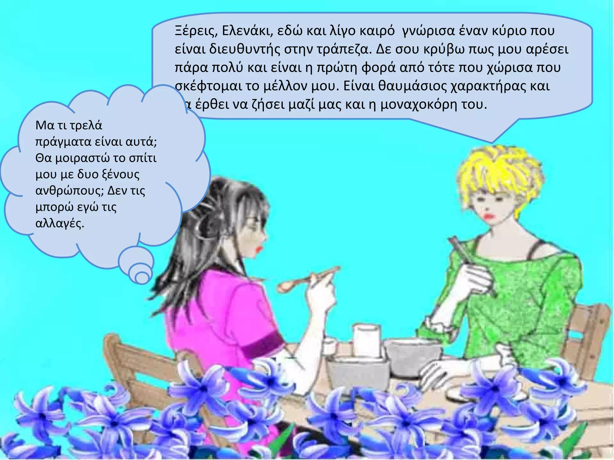 Ξέρεις, Ελενάκι, εδώ και λίγο καιρό γνώρισα έναν κύριο που
                       είναι διευθυντής στην τράπεζα. Δε σου κρύβω πως μου αρέσει
                       πάρα πολύ και είναι η πρώτη φορά από τότε που χώρισα που
                       σκέφτομαι το μέλλον μου. Είναι θαυμάσιος χαρακτήρας και
                       θα έρθει να ζήσει μαζί μας και η μοναχοκόρη του.
Μα τι τρελά
πράγματα είναι αυτά;
Θα μοιραστώ το σπίτι
μου με δυο ξένους
ανθρώπους; Δεν τις
μπορώ εγώ τις
αλλαγές.
 