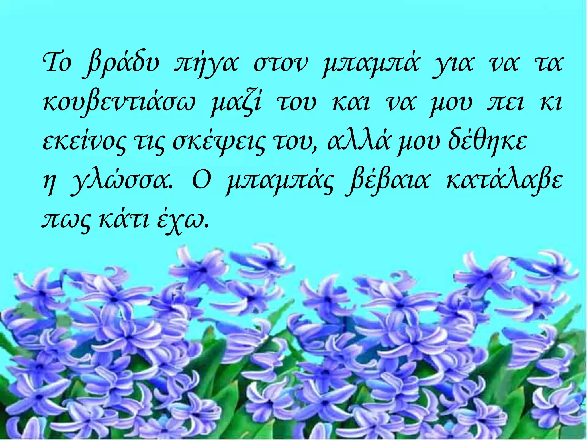 Το βράδυ πήγα στον μπαμπά για να τα
κουβεντιάσω μαζί του και να μου πει κι
εκείνος τις σκέψεις του, αλλά μου δέθηκε
η γλώσσα. Ο μπαμπάς βέβαια κατάλαβε
πως κάτι έχω.
 