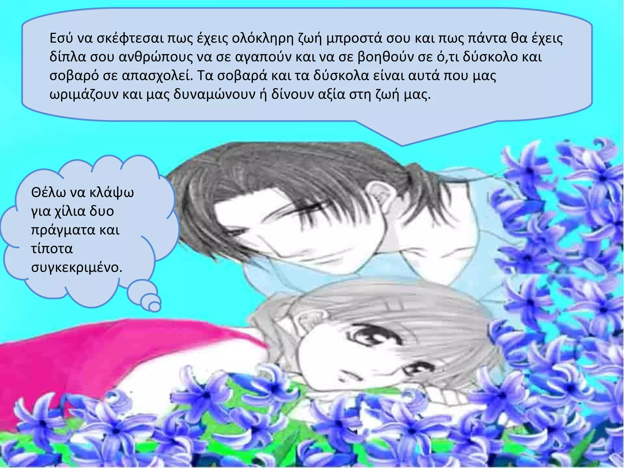 Εσύ να σκέφτεσαι πως έχεις ολόκληρη ζωή μπροστά σου και πως πάντα θα έχεις
  δίπλα σου ανθρώπους να σε αγαπούν και να σε βοηθούν σε ό,τι δύσκολο και
  σοβαρό σε απασχολεί. Τα σοβαρά και τα δύσκολα είναι αυτά που μας
  ωριμάζουν και μας δυναμώνουν ή δίνουν αξία στη ζωή μας.




Θέλω να κλάψω
για χίλια δυο
πράγματα και
τίποτα
συγκεκριμένο.
 