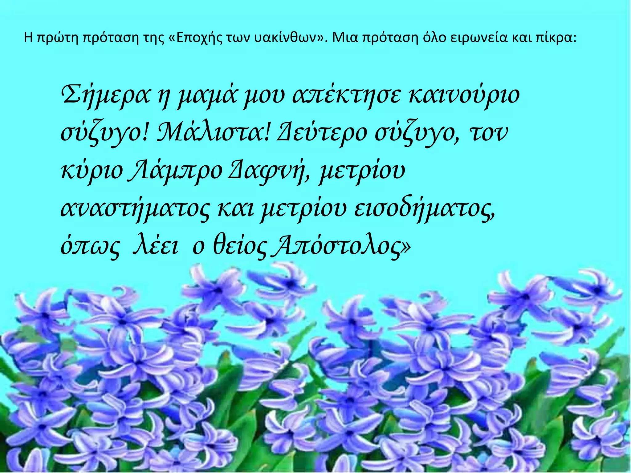 Η πρώτη πρόταση της «Εποχής των υακίνθων». Μια πρόταση όλο ειρωνεία και πίκρα:


    Σήμερα η μαμά μου απέκτησε καινούριο
    σύζυγο! Μάλιστα! Δεύτερο σύζυγο, τον
    κύριο Λάμπρο Δαφνή, μετρίου
    αναστήματος και μετρίου εισοδήματος,
    όπως λέει ο θείος Απόστολος»
 