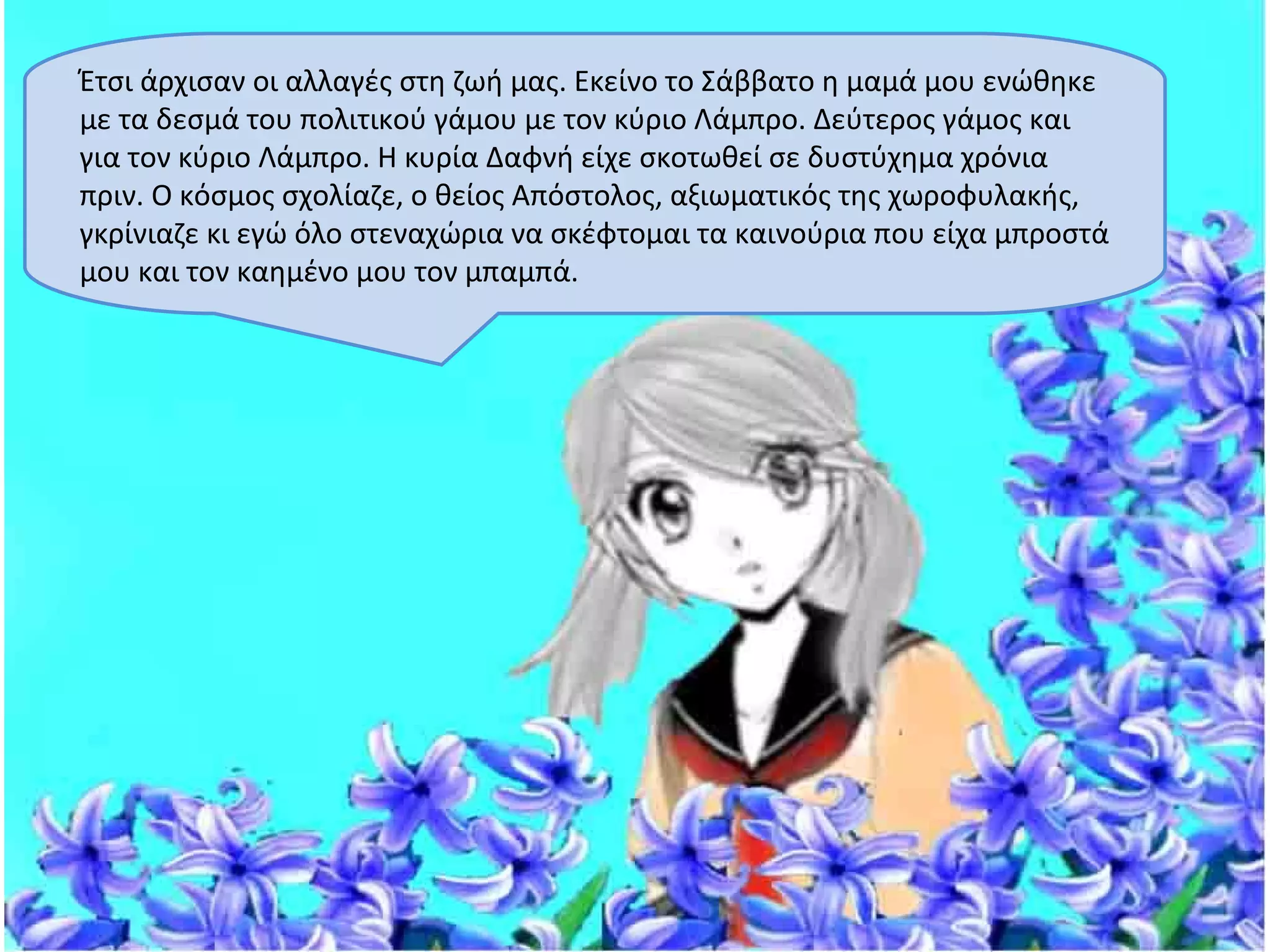 Έτσι άρχισαν οι αλλαγές στη ζωή μας. Εκείνο το Σάββατο η μαμά μου ενώθηκε
με τα δεσμά του πολιτικού γάμου με τον κύριο Λάμπρο. Δεύτερος γάμος και
για τον κύριο Λάμπρο. Η κυρία Δαφνή είχε σκοτωθεί σε δυστύχημα χρόνια
πριν. Ο κόσμος σχολίαζε, ο θείος Απόστολος, αξιωματικός της χωροφυλακής,
γκρίνιαζε κι εγώ όλο στεναχώρια να σκέφτομαι τα καινούρια που είχα μπροστά
μου και τον καημένο μου τον μπαμπά.
 