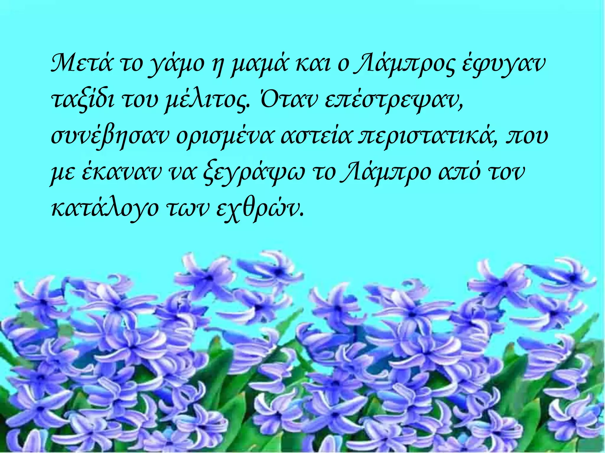 Μετά το γάμο η μαμά και ο Λάμπρος έφυγαν
ταξίδι του μέλιτος. Όταν επέστρεψαν,
συνέβησαν ορισμένα αστεία περιστατικά, που
με έκαναν να ξεγράψω το Λάμπρο από τον
κατάλογο των εχθρών.
 