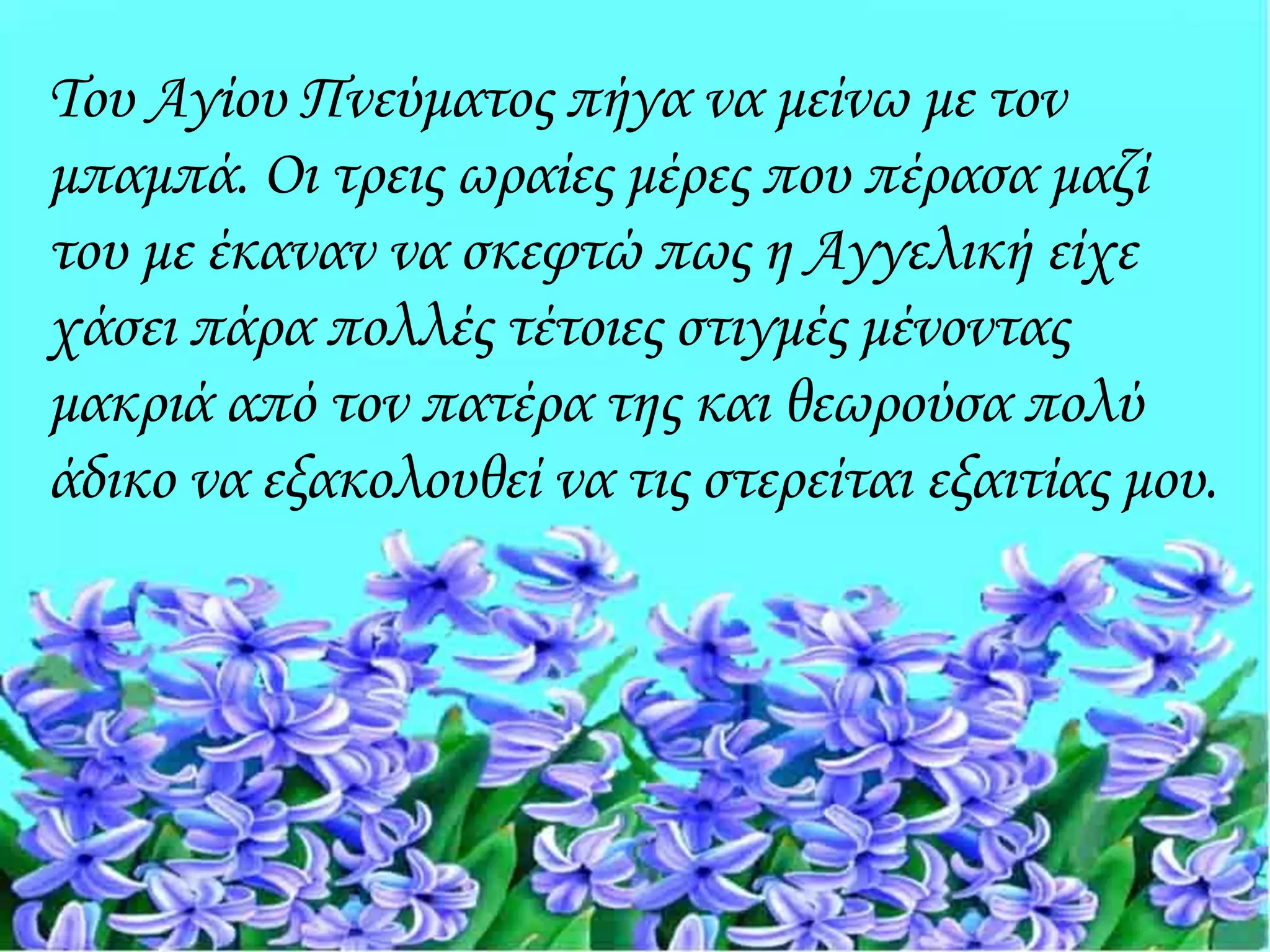 Του Αγίου Πνεύματος πήγα να μείνω με τον
μπαμπά. Οι τρεις ωραίες μέρες που πέρασα μαζί
του με έκαναν να σκεφτώ πως η Αγγελική είχε
χάσει πάρα πολλές τέτοιες στιγμές μένοντας
μακριά από τον πατέρα της και θεωρούσα πολύ
άδικο να εξακολουθεί να τις στερείται εξαιτίας μου.
 