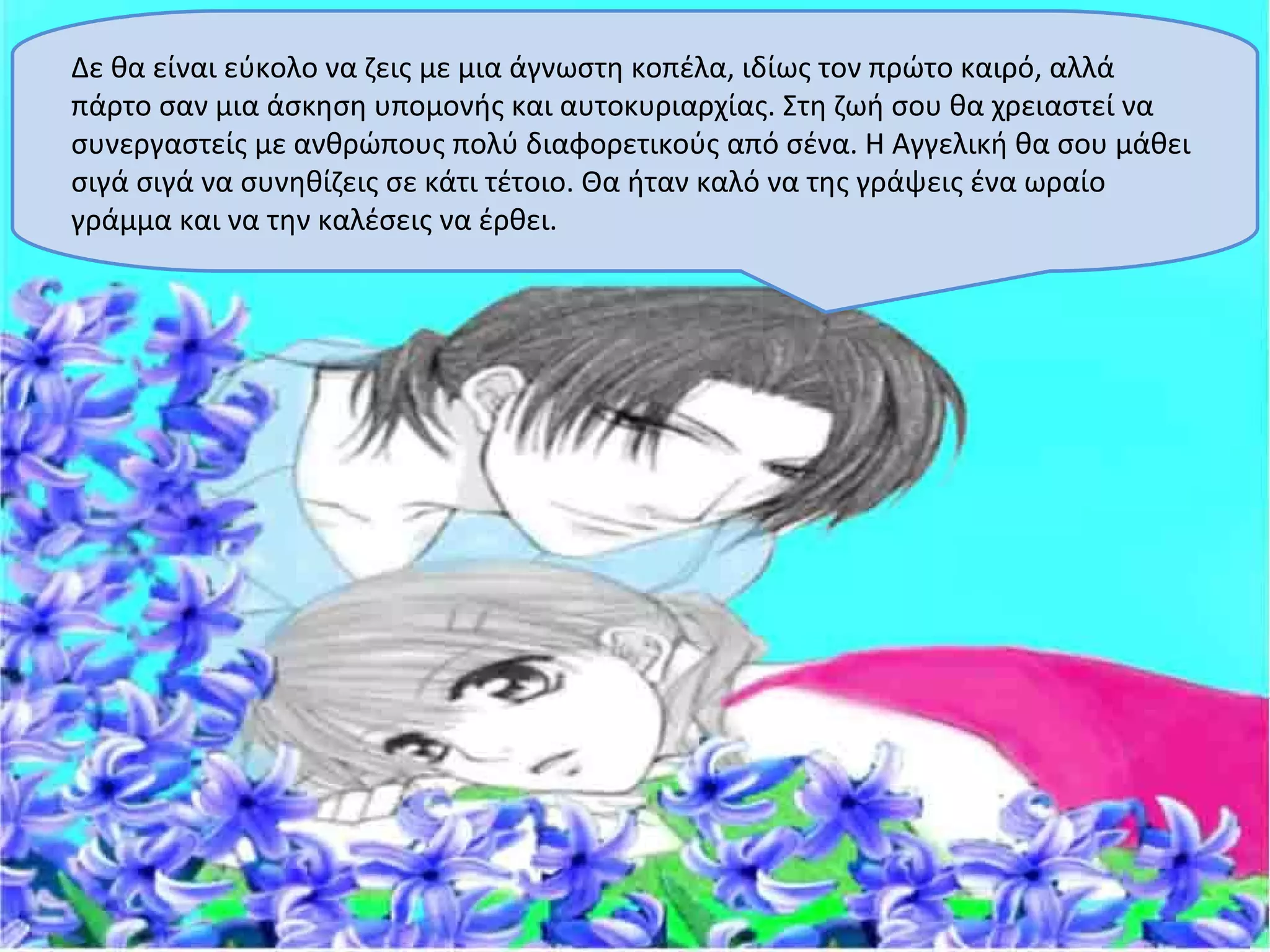 Δε θα είναι εύκολο να ζεις με μια άγνωστη κοπέλα, ιδίως τον πρώτο καιρό, αλλά
πάρτο σαν μια άσκηση υπομονής και αυτοκυριαρχίας. Στη ζωή σου θα χρειαστεί να
συνεργαστείς με ανθρώπους πολύ διαφορετικούς από σένα. Η Αγγελική θα σου μάθει
σιγά σιγά να συνηθίζεις σε κάτι τέτοιο. Θα ήταν καλό να της γράψεις ένα ωραίο
γράμμα και να την καλέσεις να έρθει.
 