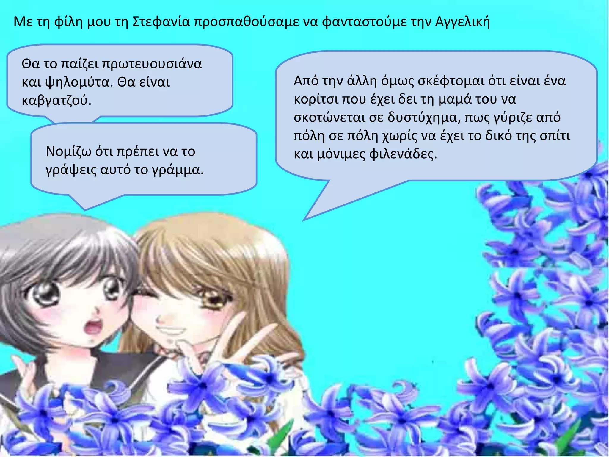 Με τη φίλη μου τη Στεφανία προσπαθούσαμε να φανταστούμε την Αγγελική

 Θα το παίζει πρωτευουσιάνα
 και ψηλομύτα. Θα είναι                Από την άλλη όμως σκέφτομαι ότι είναι ένα
 καβγατζού.                            κορίτσι που έχει δει τη μαμά του να
                                       σκοτώνεται σε δυστύχημα, πως γύριζε από
                                       πόλη σε πόλη χωρίς να έχει το δικό της σπίτι
    Νομίζω ότι πρέπει να το            και μόνιμες φιλενάδες.
    γράψεις αυτό το γράμμα.
 
