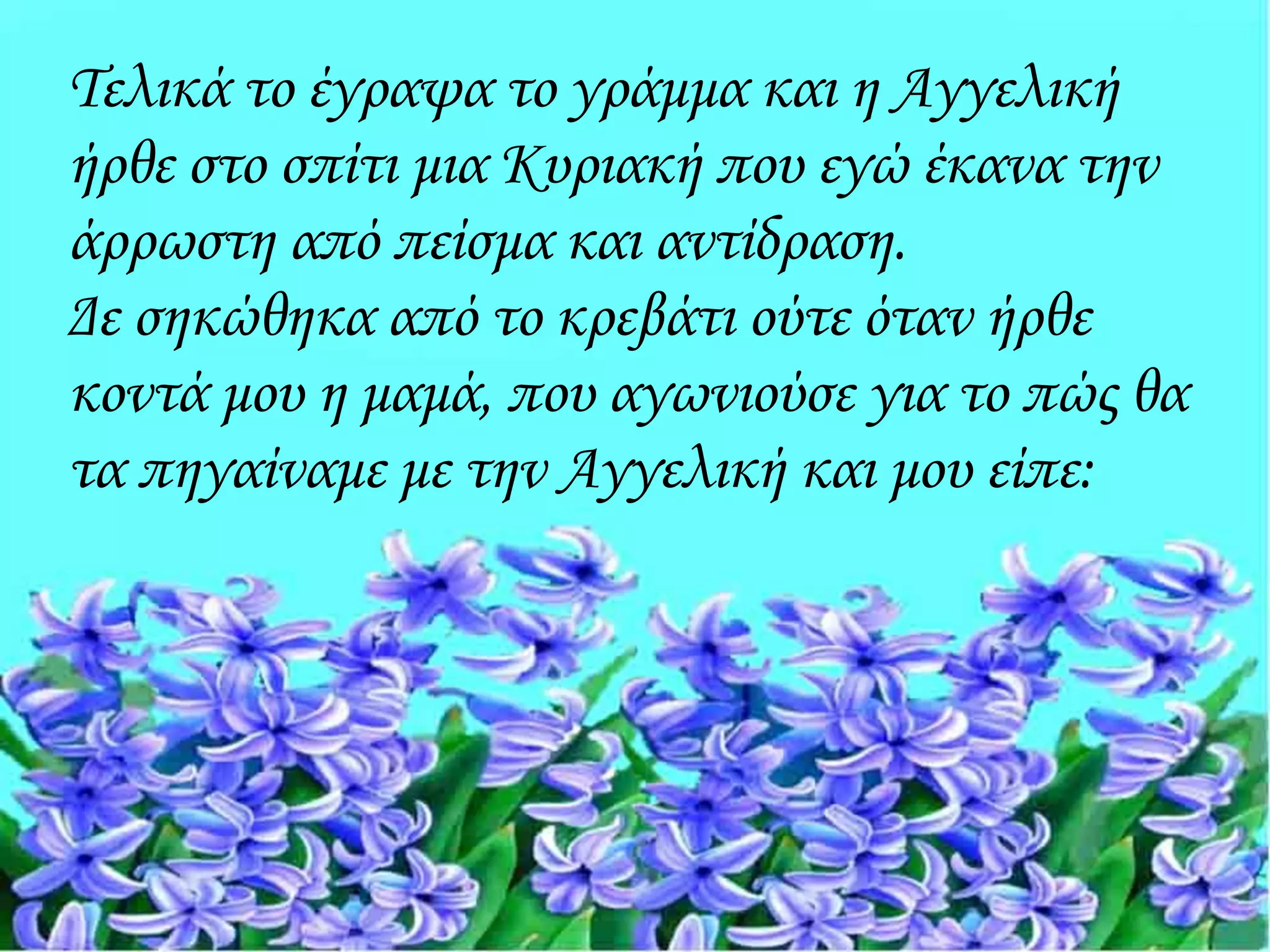 Τελικά το έγραψα το γράμμα και η Αγγελική
ήρθε στο σπίτι μια Κυριακή που εγώ έκανα την
άρρωστη από πείσμα και αντίδραση.
Δε σηκώθηκα από το κρεβάτι ούτε όταν ήρθε
κοντά μου η μαμά, που αγωνιούσε για το πώς θα
τα πηγαίναμε με την Αγγελική και μου είπε:
 