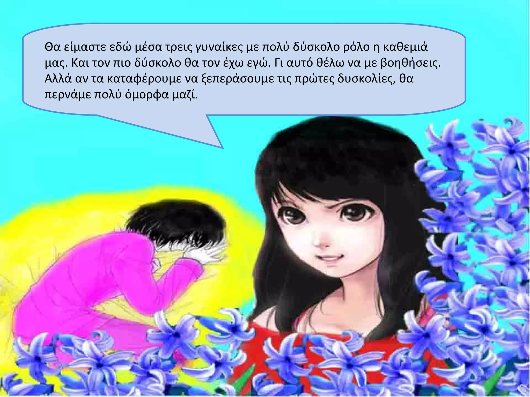 Θα είμαστε εδώ μέσα τρεις γυναίκες με πολύ δύσκολο ρόλο η καθεμιά
μας. Και τον πιο δύσκολο θα τον έχω εγώ. Γι αυτό θέλω να με βοηθήσεις.
Αλλά αν τα καταφέρουμε να ξεπεράσουμε τις πρώτες δυσκολίες, θα
περνάμε πολύ όμορφα μαζί.
 