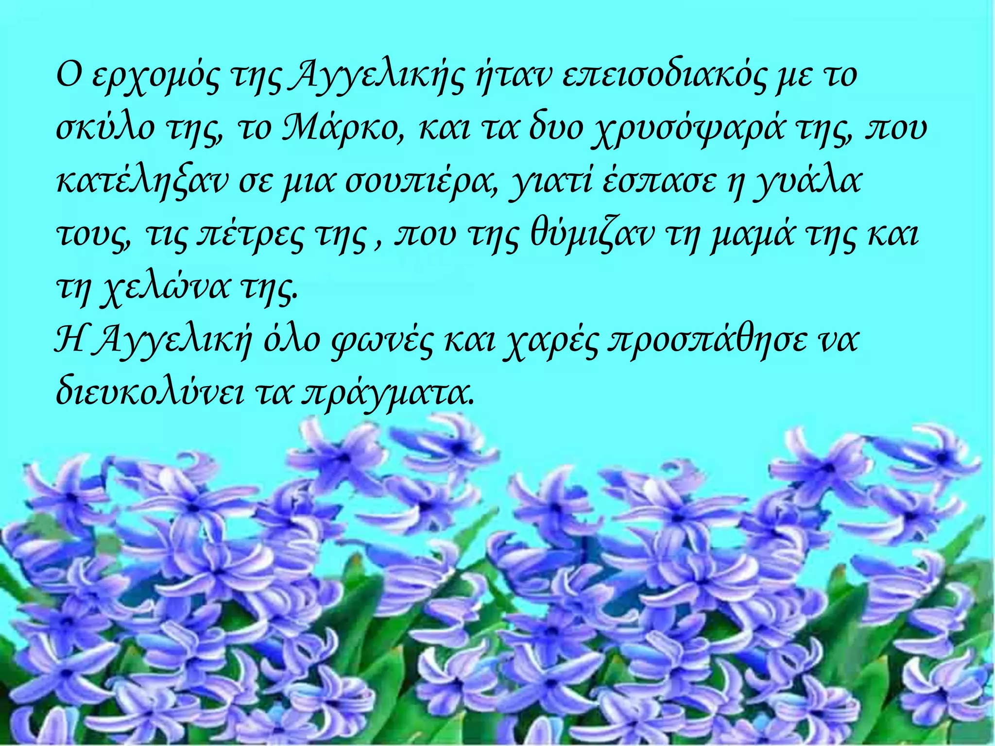 Ο ερχομός της Αγγελικής ήταν επεισοδιακός με το
σκύλο της, το Μάρκο, και τα δυο χρυσόψαρά της, που
κατέληξαν σε μια σουπιέρα, γιατί έσπασε η γυάλα
τους, τις πέτρες της , που της θύμιζαν τη μαμά της και
τη χελώνα της.
Η Αγγελική όλο φωνές και χαρές προσπάθησε να
διευκολύνει τα πράγματα.
 