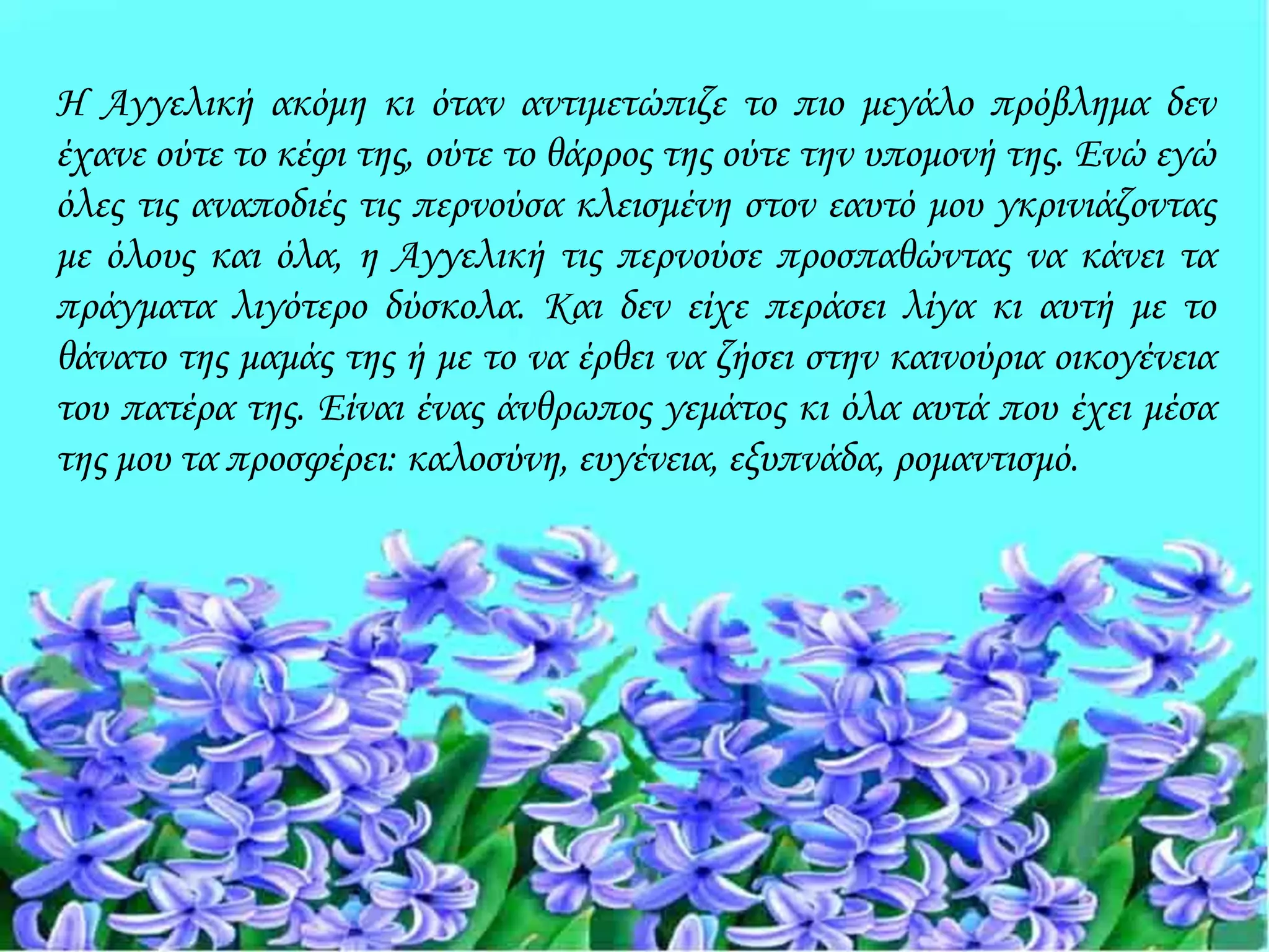 Η Αγγελική ακόμη κι όταν αντιμετώπιζε το πιο μεγάλο πρόβλημα δεν
έχανε ούτε το κέφι της, ούτε το θάρρος της ούτε την υπομονή της. Ενώ εγώ
όλες τις αναποδιές τις περνούσα κλεισμένη στον εαυτό μου γκρινιάζοντας
με όλους και όλα, η Αγγελική τις περνούσε προσπαθώντας να κάνει τα
πράγματα λιγότερο δύσκολα. Και δεν είχε περάσει λίγα κι αυτή με το
θάνατο της μαμάς της ή με το να έρθει να ζήσει στην καινούρια οικογένεια
του πατέρα της. Είναι ένας άνθρωπος γεμάτος κι όλα αυτά που έχει μέσα
της μου τα προσφέρει: καλοσύνη, ευγένεια, εξυπνάδα, ρομαντισμό.
 