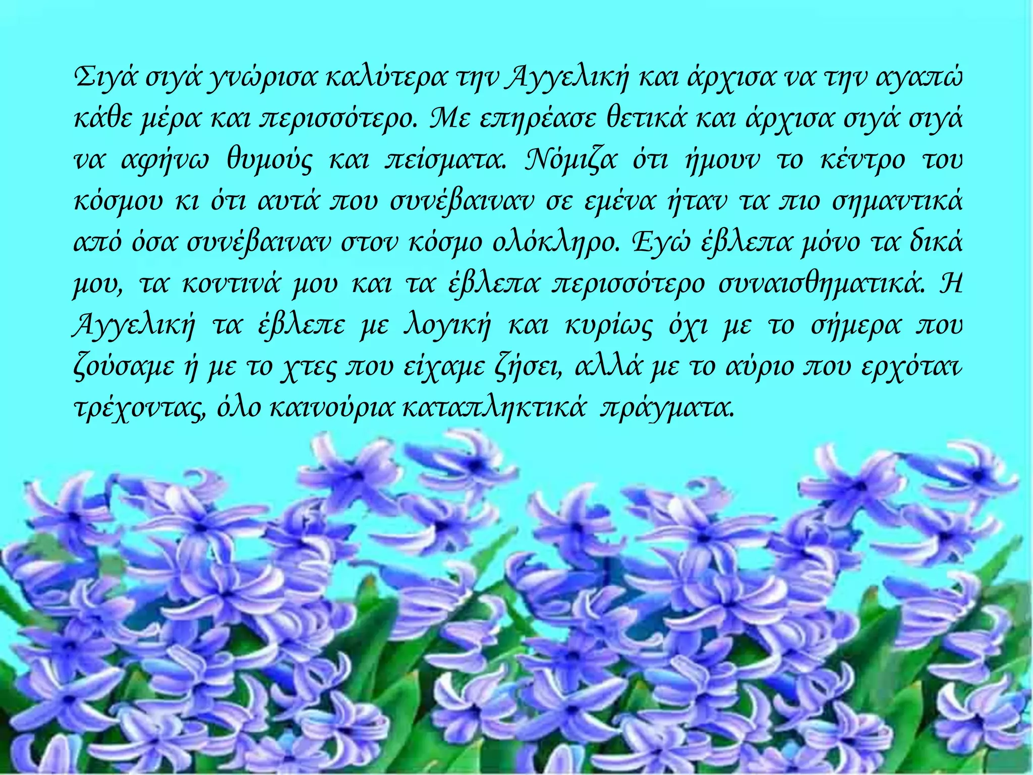 Σιγά σιγά γνώρισα καλύτερα την Αγγελική και άρχισα να την αγαπώ
κάθε μέρα και περισσότερο. Με επηρέασε θετικά και άρχισα σιγά σιγά
να αφήνω θυμούς και πείσματα. Νόμιζα ότι ήμουν το κέντρο του
κόσμου κι ότι αυτά που συνέβαιναν σε εμένα ήταν τα πιο σημαντικά
από όσα συνέβαιναν στον κόσμο ολόκληρο. Εγώ έβλεπα μόνο τα δικά
μου, τα κοντινά μου και τα έβλεπα περισσότερο συναισθηματικά. Η
Αγγελική τα έβλεπε με λογική και κυρίως όχι με το σήμερα που
ζούσαμε ή με το χτες που είχαμε ζήσει, αλλά με το αύριο που ερχόταν
τρέχοντας, όλο καινούρια καταπληκτικά πράγματα.
 