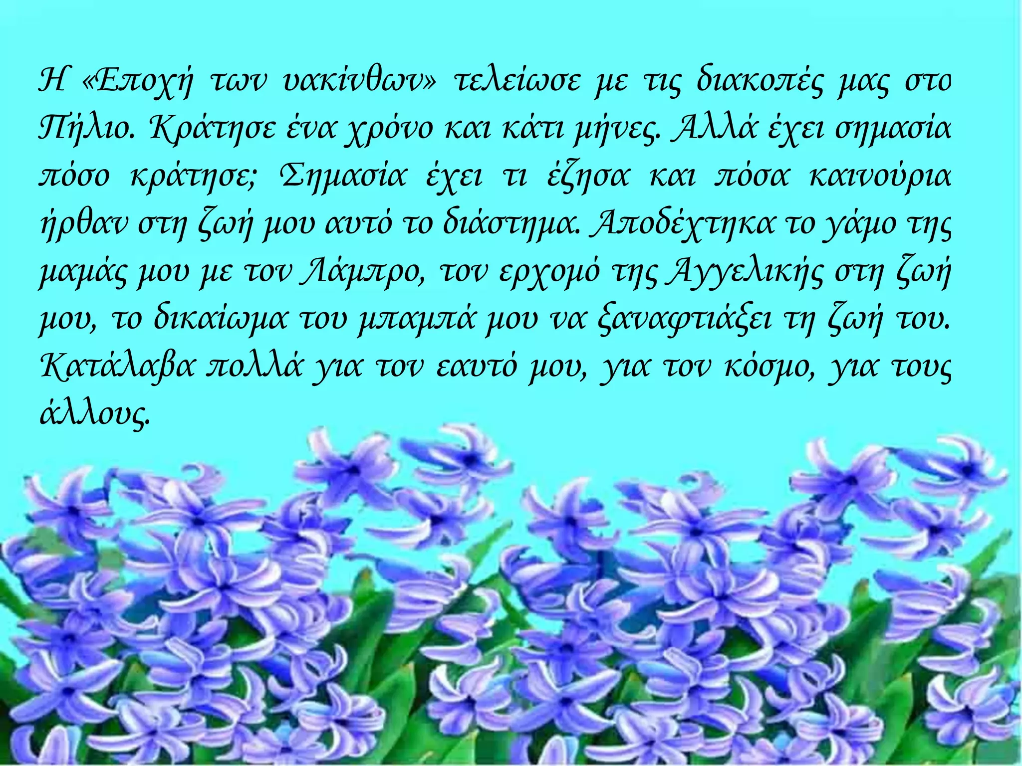 Η «Εποχή των υακίνθων» τελείωσε με τις διακοπές μας στο
Πήλιο. Κράτησε ένα χρόνο και κάτι μήνες. Αλλά έχει σημασία
πόσο κράτησε; Σημασία έχει τι έζησα και πόσα καινούρια
ήρθαν στη ζωή μου αυτό το διάστημα. Αποδέχτηκα το γάμο της
μαμάς μου με τον Λάμπρο, τον ερχομό της Αγγελικής στη ζωή
μου, το δικαίωμα του μπαμπά μου να ξαναφτιάξει τη ζωή του.
Κατάλαβα πολλά για τον εαυτό μου, για τον κόσμο, για τους
άλλους.
 