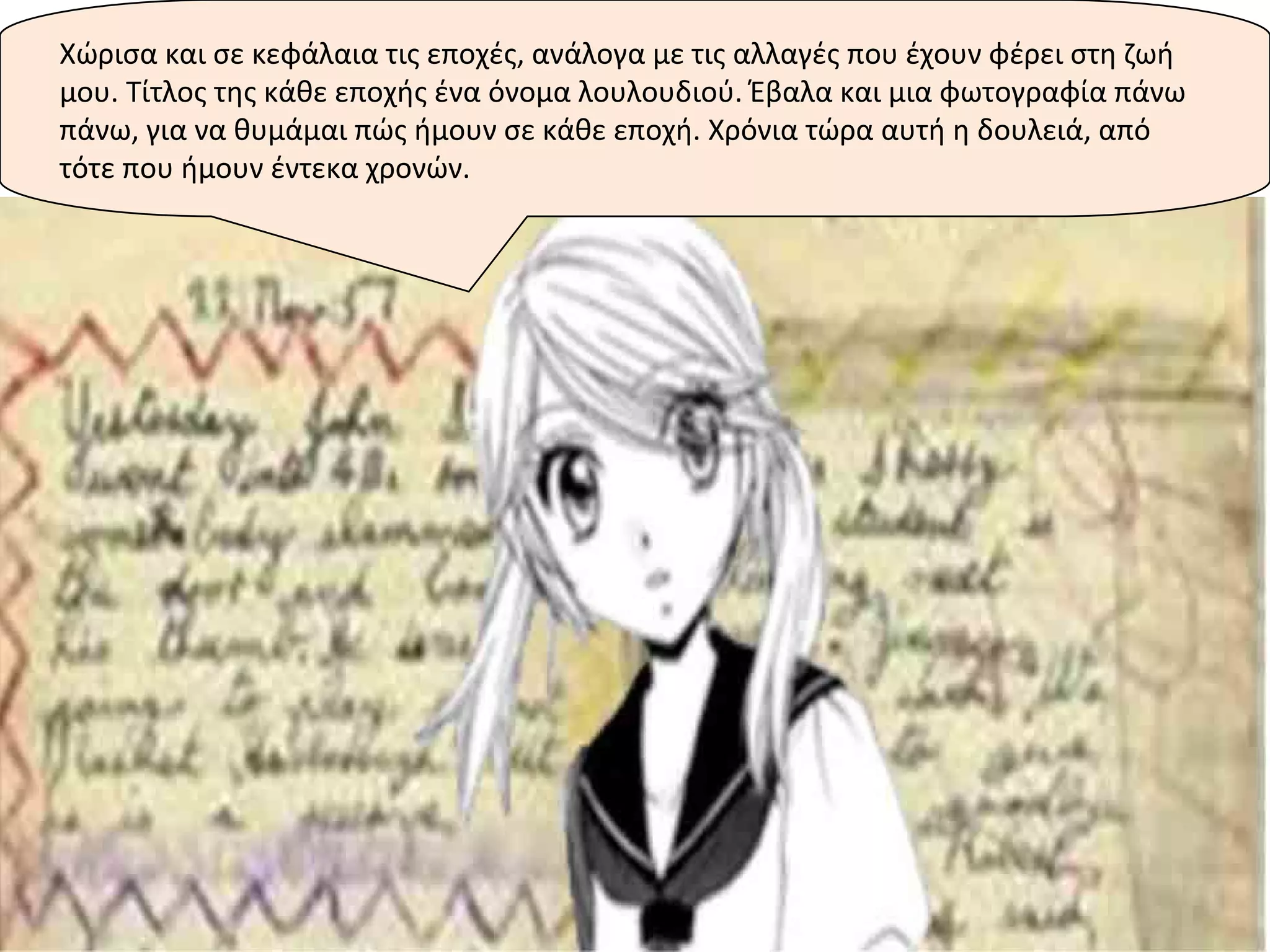 Χώρισα και σε κεφάλαια τις εποχές, ανάλογα με τις αλλαγές που έχουν φέρει στη ζωή
μου. Τίτλος της κάθε εποχής ένα όνομα λουλουδιού. Έβαλα και μια φωτογραφία πάνω
πάνω, για να θυμάμαι πώς ήμουν σε κάθε εποχή. Χρόνια τώρα αυτή η δουλειά, από
τότε που ήμουν έντεκα χρονών.
 