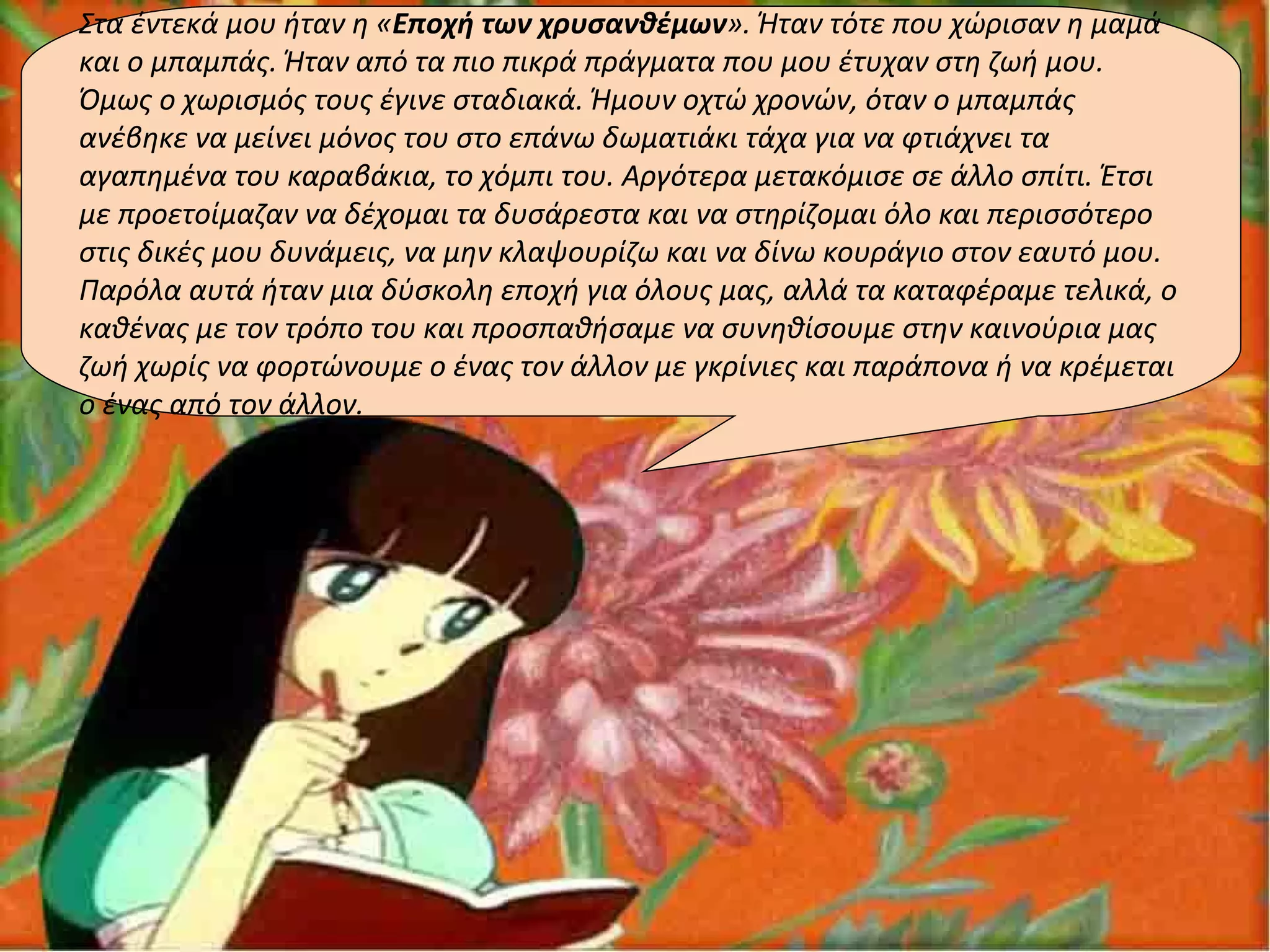 Στα έντεκά μου ήταν η «Εποχή των χρυσανθέμων». Ήταν τότε που χώρισαν η μαμά
και ο μπαμπάς. Ήταν από τα πιο πικρά πράγματα που μου έτυχαν στη ζωή μου.
Όμως ο χωρισμός τους έγινε σταδιακά. Ήμουν οχτώ χρονών, όταν ο μπαμπάς
ανέβηκε να μείνει μόνος του στο επάνω δωματιάκι τάχα για να φτιάχνει τα
αγαπημένα του καραβάκια, το χόμπι του. Αργότερα μετακόμισε σε άλλο σπίτι. Έτσι
με προετοίμαζαν να δέχομαι τα δυσάρεστα και να στηρίζομαι όλο και περισσότερο
στις δικές μου δυνάμεις, να μην κλαψουρίζω και να δίνω κουράγιο στον εαυτό μου.
Παρόλα αυτά ήταν μια δύσκολη εποχή για όλους μας, αλλά τα καταφέραμε τελικά, ο
καθένας με τον τρόπο του και προσπαθήσαμε να συνηθίσουμε στην καινούρια μας
ζωή χωρίς να φορτώνουμε ο ένας τον άλλον με γκρίνιες και παράπονα ή να κρέμεται
ο ένας από τον άλλον.
 