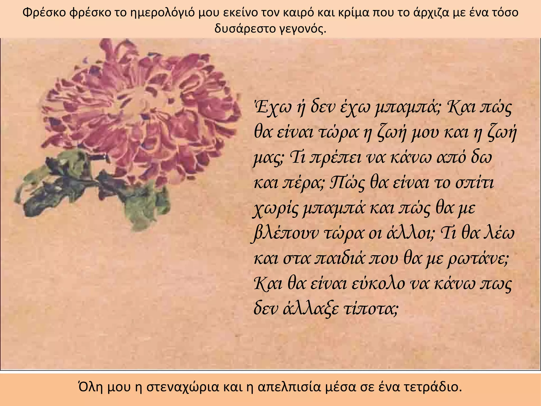 Φρέσκο φρέσκο το ημερολόγιό μου εκείνο τον καιρό και κρίμα που το άρχιζα με ένα τόσο
                              δυσάρεστο γεγονός.




                                      Έχω ή δεν έχω μπαμπά; Και πώς
                                      θα είναι τώρα η ζωή μου και η ζωή
                                      μας; Τι πρέπει να κάνω από δω
                                      και πέρα; Πώς θα είναι το σπίτι
                                      χωρίς μπαμπά και πώς θα με
                                      βλέπουν τώρα οι άλλοι; Τι θα λέω
                                      και στα παιδιά που θα με ρωτάνε;
                                      Και θα είναι εύκολο να κάνω πως
                                      δεν άλλαξε τίποτα;


         Όλη μου η στεναχώρια και η απελπισία μέσα σε ένα τετράδιο.
 