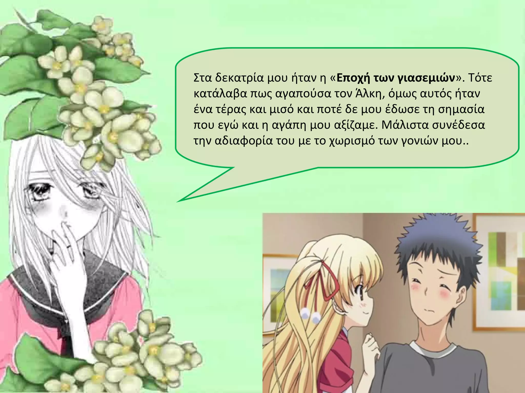 Στα δεκατρία μου ήταν η «Εποχή των γιασεμιών». Τότε
κατάλαβα πως αγαπούσα τον Άλκη, όμως αυτός ήταν
ένα τέρας και μισό και ποτέ δε μου έδωσε τη σημασία
που εγώ και η αγάπη μου αξίζαμε. Μάλιστα συνέδεσα
την αδιαφορία του με το χωρισμό των γονιών μου..
 