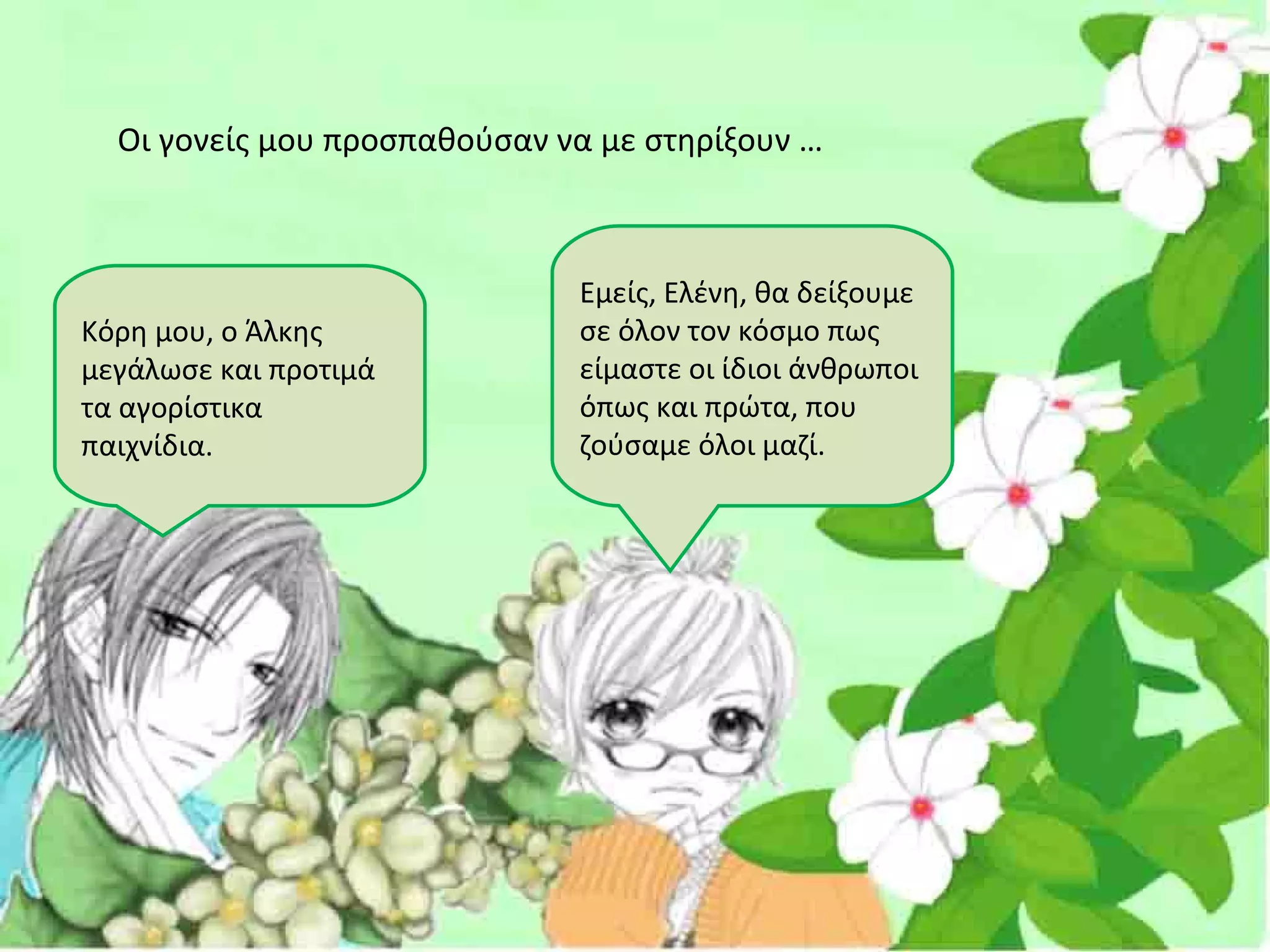 Οι γονείς μου προσπαθούσαν να με στηρίξουν …



                              Εμείς, Ελένη, θα δείξουμε
Κόρη μου, ο Άλκης             σε όλον τον κόσμο πως
μεγάλωσε και προτιμά          είμαστε οι ίδιοι άνθρωποι
τα αγορίστικα                 όπως και πρώτα, που
παιχνίδια.                    ζούσαμε όλοι μαζί.
 