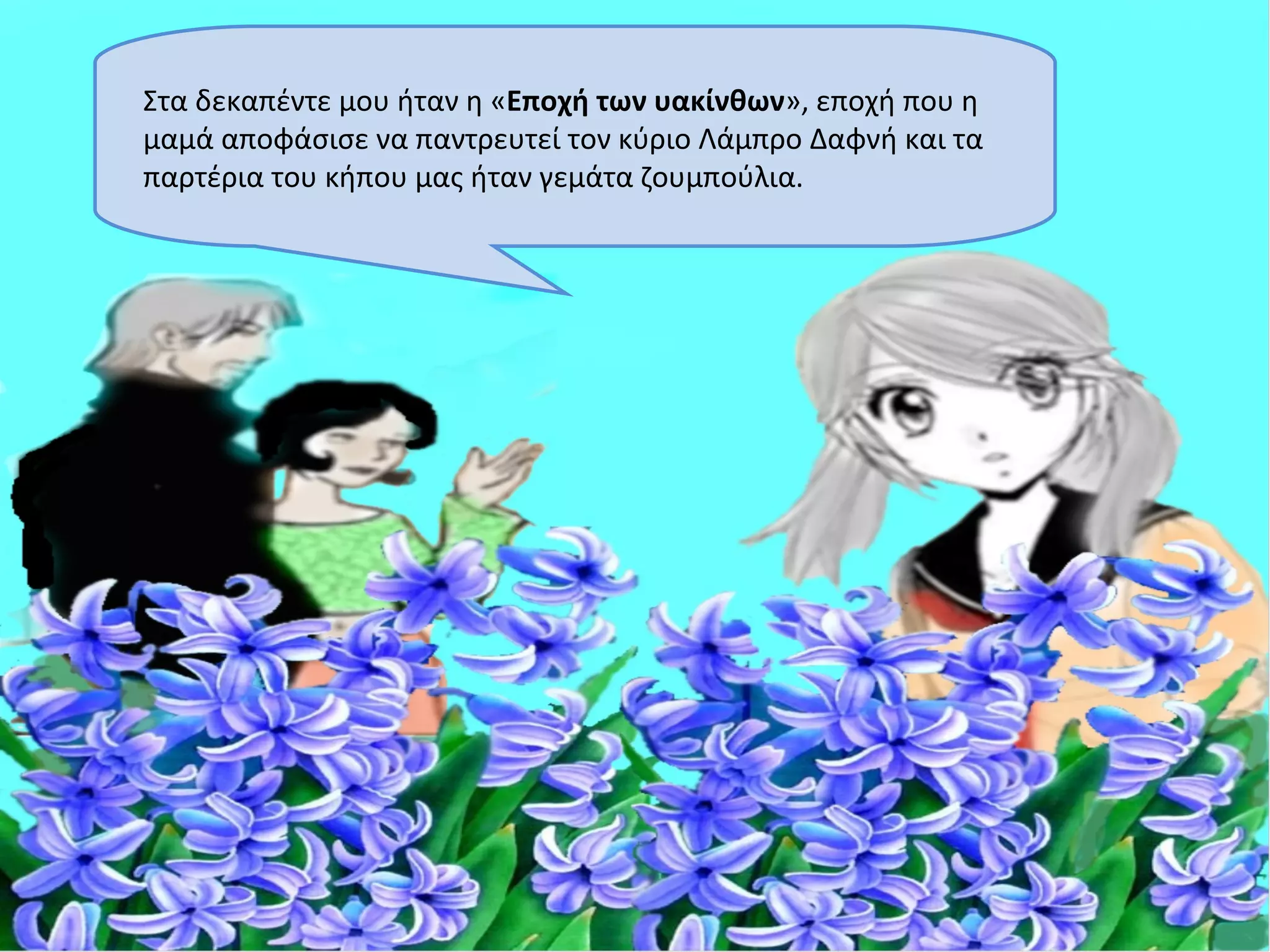 Στα δεκαπέντε μου ήταν η «Εποχή των υακίνθων», εποχή που η
μαμά αποφάσισε να παντρευτεί τον κύριο Λάμπρο Δαφνή και τα
παρτέρια του κήπου μας ήταν γεμάτα ζουμπούλια.
 