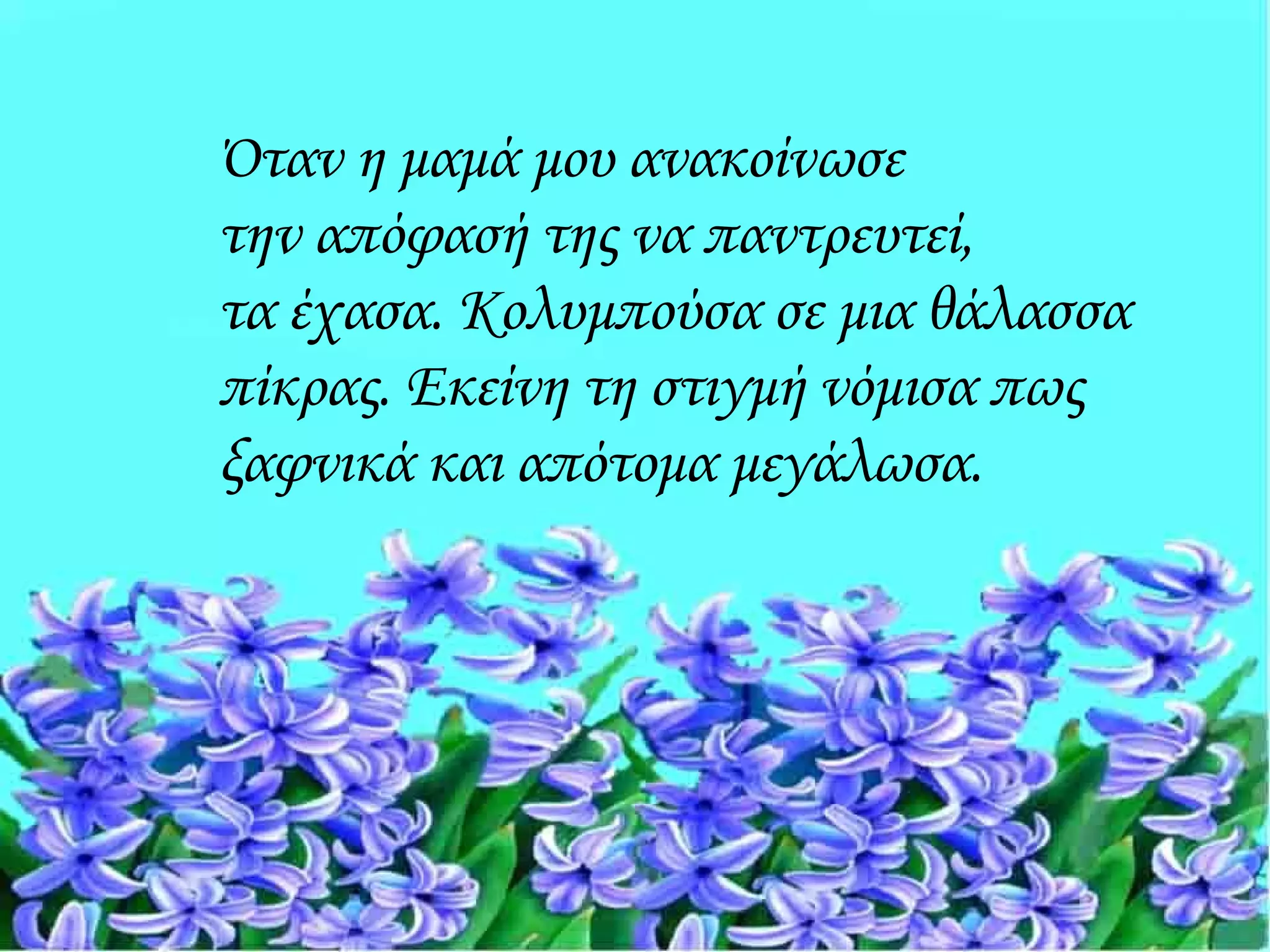 Όταν η μαμά μου ανακοίνωσε
την απόφασή της να παντρευτεί,
τα έχασα. Κολυμπούσα σε μια θάλασσα
πίκρας. Εκείνη τη στιγμή νόμισα πως
ξαφνικά και απότομα μεγάλωσα.
 