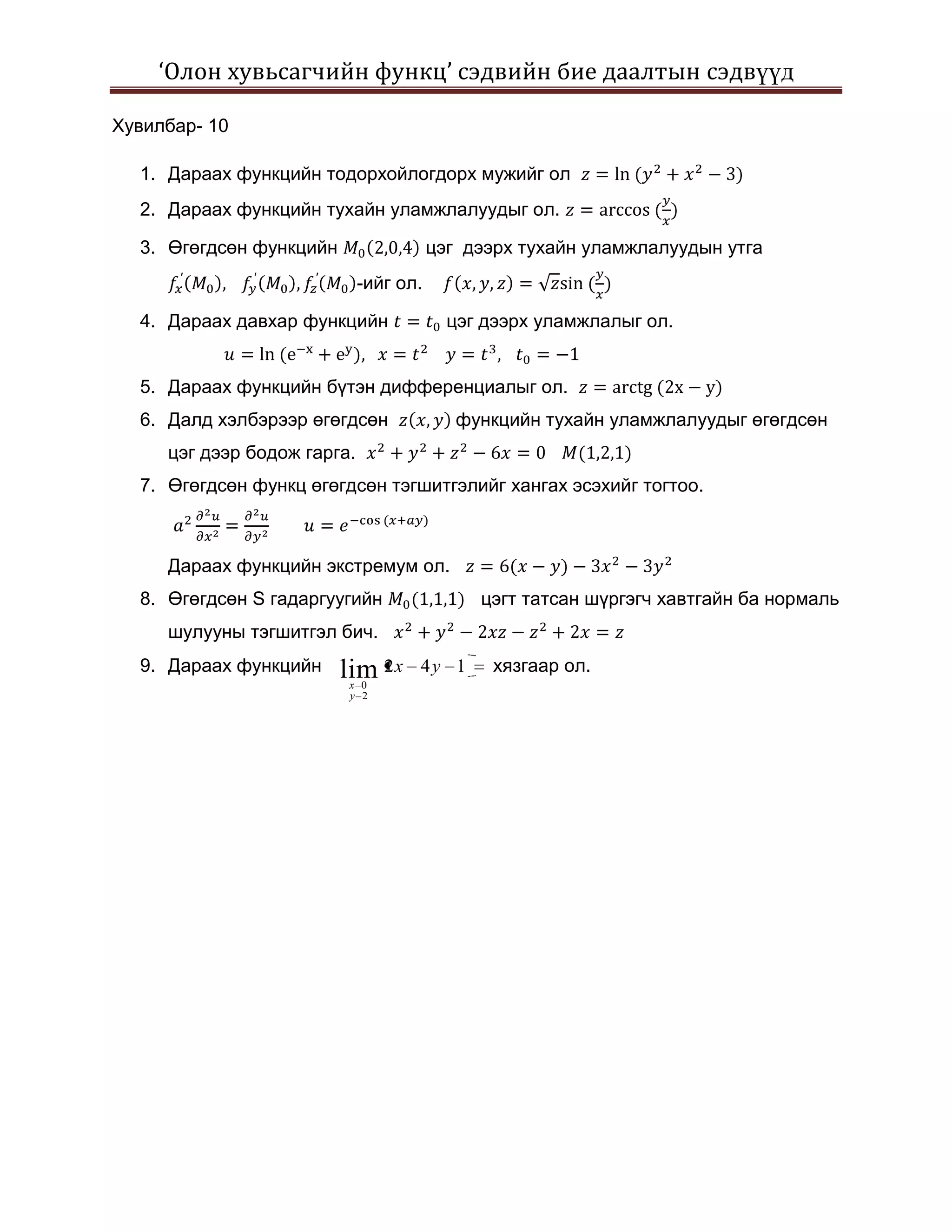 ‘Олон хувьсагчийн функц’ сэдвийн бие даалтын сэдвүүд

Хувилбар- 10

  1. Дараах функцийн тодорхойлогдорх мужийг ол
  2. Дараах функцийн тухайн уламжлалуудыг ол.

  3. Өгөгдсөн функцийн                  цэг дээрх тухайн уламжлалуудын утга
                             -ийг ол.

  4. Дараах давхар функцийн               цэг дээрх уламжлалыг ол.


  5. Дараах функцийн бүтэн дифференциалыг ол.
  6. Далд хэлбэрээр өгөгдсөн               функцийн тухайн уламжлалуудыг өгөгдсөн
     цэг дээр бодож гарга.
  7. Өгөгдсөн функц өгөгдсөн тэгшитгэлийг хангах эсэхийг тогтоо.



     Дараах функцийн экстремум ол.
  8. Өгөгдсөн S гадаргуугийн                 цэгт татсан шүргэгч хавтгайн ба нормаль
     шулууны тэгшитгэл бич.
  9. Дараах функцийн     lim 2 x    4y 1      хязгаар ол.
                          x 0
                          y 2
 