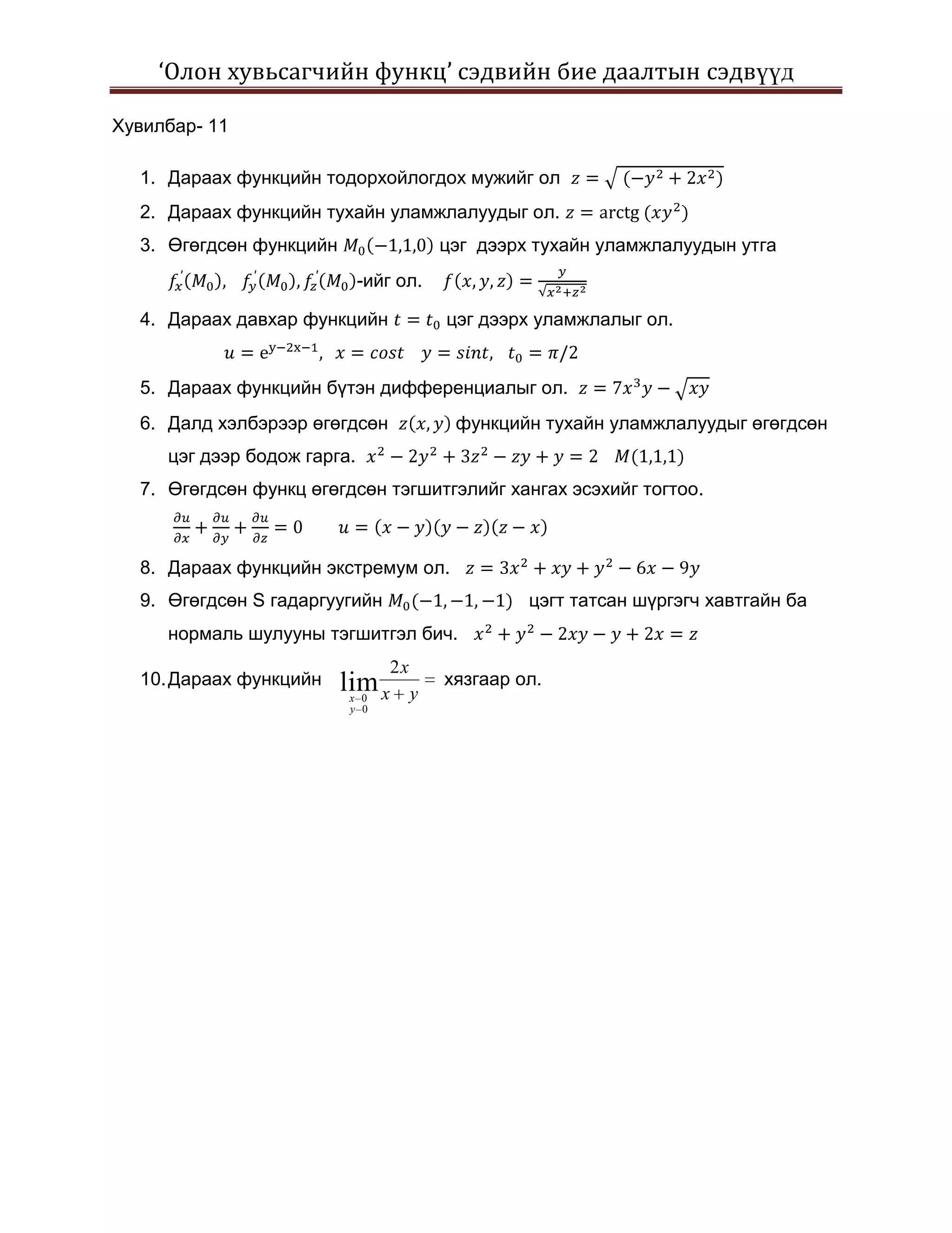 ‘Олон хувьсагчийн функц’ сэдвийн бие даалтын сэдвүүд

Хувилбар- 11

  1. Дараах функцийн тодорхойлогдох мужийг ол
  2. Дараах функцийн тухайн уламжлалуудыг ол.
  3. Өгөгдсөн функцийн                    цэг дээрх тухайн уламжлалуудын утга
                             -ийг ол.

  4. Дараах давхар функцийн               цэг дээрх уламжлалыг ол.


  5. Дараах функцийн бүтэн дифференциалыг ол.
  6. Далд хэлбэрээр өгөгдсөн               функцийн тухайн уламжлалуудыг өгөгдсөн
     цэг дээр бодож гарга.
  7. Өгөгдсөн функц өгөгдсөн тэгшитгэлийг хангах эсэхийг тогтоо.



  8. Дараах функцийн экстремум ол.
  9. Өгөгдсөн S гадаргуугийн                       цэгт татсан шүргэгч хавтгайн ба
     нормаль шулууны тэгшитгэл бич.
                                 2x
  10. Дараах функцийн    lim x            хязгаар ол.
                         x 0          y
                         y 0
 