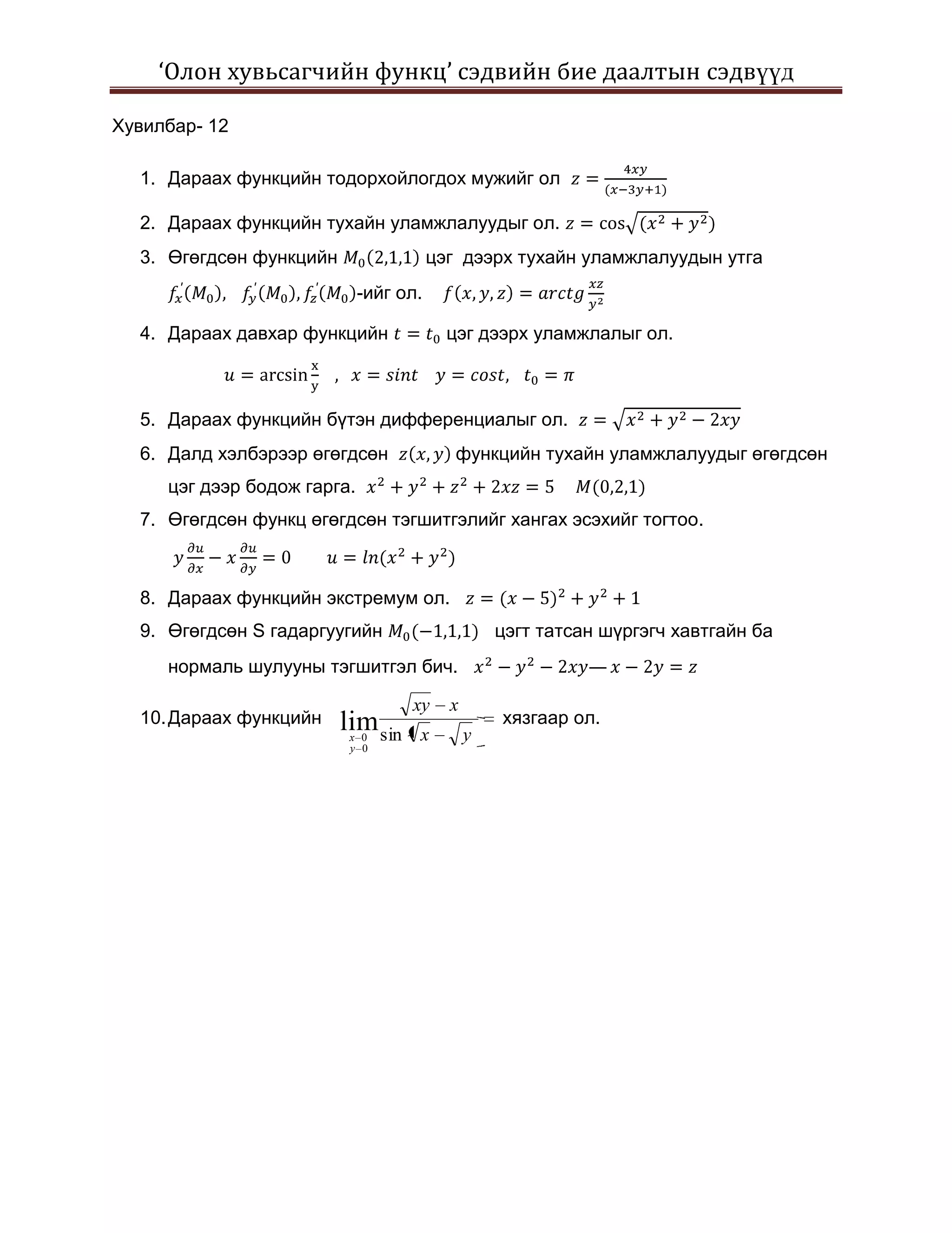 ‘Олон хувьсагчийн функц’ сэдвийн бие даалтын сэдвүүд

Хувилбар- 12

  1. Дараах функцийн тодорхойлогдох мужийг ол

  2. Дараах функцийн тухайн уламжлалуудыг ол.
  3. Өгөгдсөн функцийн                  цэг дээрх тухайн уламжлалуудын утга
                             -ийг ол.

  4. Дараах давхар функцийн               цэг дээрх уламжлалыг ол.



  5. Дараах функцийн бүтэн дифференциалыг ол.
  6. Далд хэлбэрээр өгөгдсөн               функцийн тухайн уламжлалуудыг өгөгдсөн
     цэг дээр бодож гарга.
  7. Өгөгдсөн функц өгөгдсөн тэгшитгэлийг хангах эсэхийг тогтоо.



  8. Дараах функцийн экстремум ол.
  9. Өгөгдсөн S гадаргуугийн                      цэгт татсан шүргэгч хавтгайн ба
     нормаль шулууны тэгшитгэл бич.                         —

                                   xy     x
  10. Дараах функцийн    lim sin                  хязгаар ол.
                          x 0       x         y
                          y 0
 