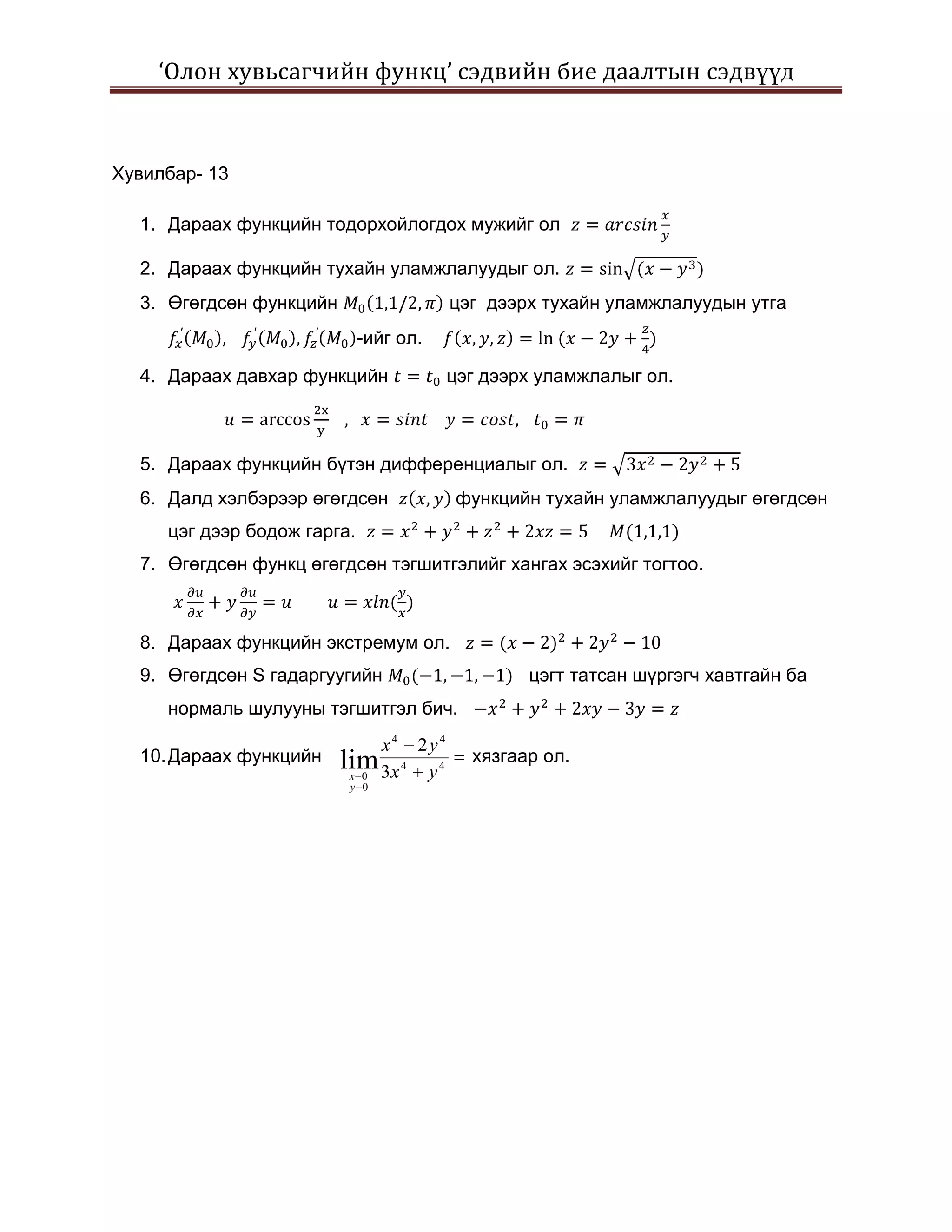 ‘Олон хувьсагчийн функц’ сэдвийн бие даалтын сэдвүүд



Хувилбар- 13

  1. Дараах функцийн тодорхойлогдох мужийг ол

  2. Дараах функцийн тухайн уламжлалуудыг ол.
  3. Өгөгдсөн функцийн                  цэг дээрх тухайн уламжлалуудын утга
                             -ийг ол.

  4. Дараах давхар функцийн             цэг дээрх уламжлалыг ол.



  5. Дараах функцийн бүтэн дифференциалыг ол.
  6. Далд хэлбэрээр өгөгдсөн            функцийн тухайн уламжлалуудыг өгөгдсөн
     цэг дээр бодож гарга.
  7. Өгөгдсөн функц өгөгдсөн тэгшитгэлийг хангах эсэхийг тогтоо.



  8. Дараах функцийн экстремум ол.
  9. Өгөгдсөн S гадаргуугийн                    цэгт татсан шүргэгч хавтгайн ба
     нормаль шулууны тэгшитгэл бич.
                              x4 2y4
  10. Дараах функцийн    lim 3x 4 y 4     хязгаар ол.
                          x 0
                          y 0
 