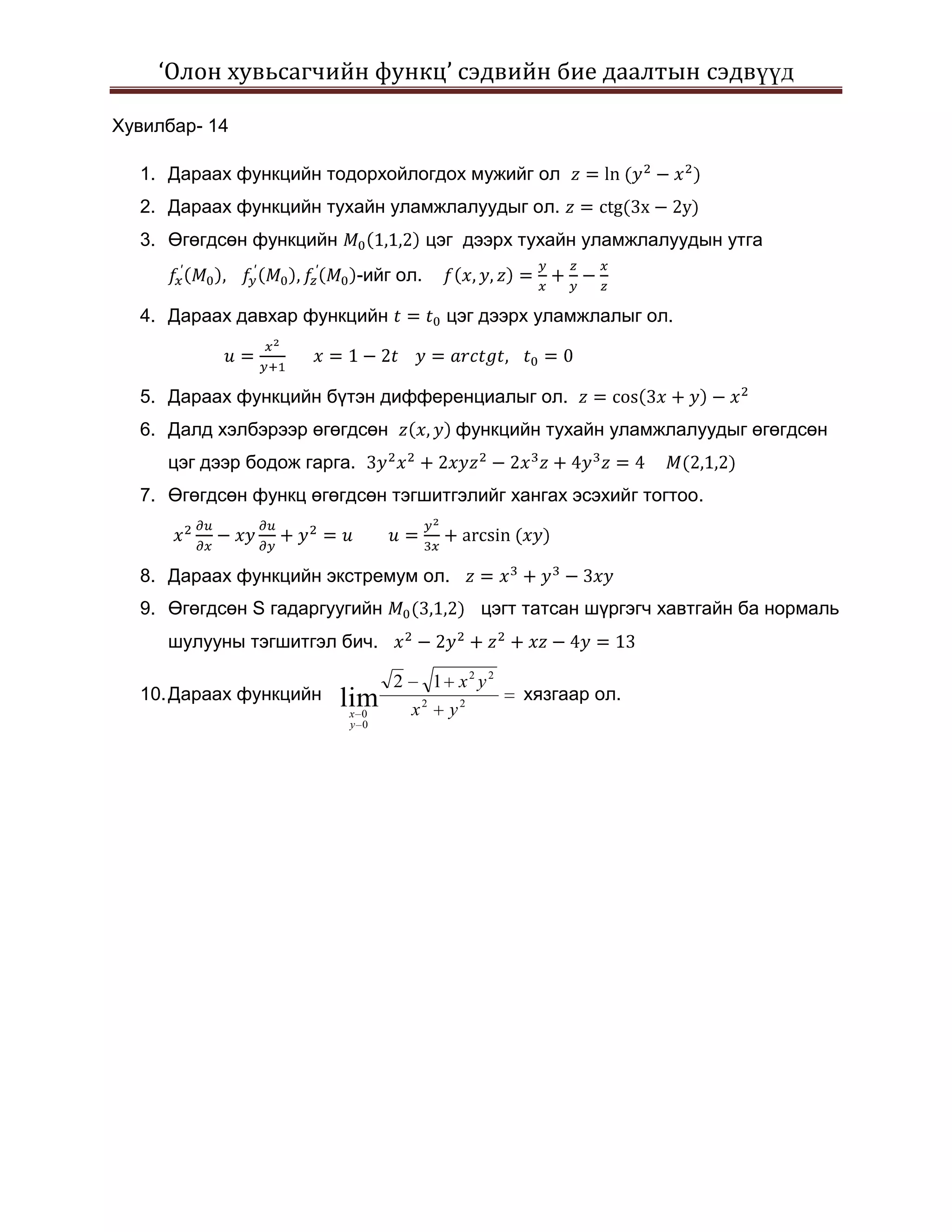 ‘Олон хувьсагчийн функц’ сэдвийн бие даалтын сэдвүүд

Хувилбар- 14

  1. Дараах функцийн тодорхойлогдох мужийг ол
  2. Дараах функцийн тухайн уламжлалуудыг ол.
  3. Өгөгдсөн функцийн                  цэг дээрх тухайн уламжлалуудын утга
                             -ийг ол.

  4. Дараах давхар функцийн                цэг дээрх уламжлалыг ол.



  5. Дараах функцийн бүтэн дифференциалыг ол.
  6. Далд хэлбэрээр өгөгдсөн                функцийн тухайн уламжлалуудыг өгөгдсөн
     цэг дээр бодож гарга.
  7. Өгөгдсөн функц өгөгдсөн тэгшитгэлийг хангах эсэхийг тогтоо.



  8. Дараах функцийн экстремум ол.
  9. Өгөгдсөн S гадаргуугийн                    цэгт татсан шүргэгч хавтгайн ба нормаль
     шулууны тэгшитгэл бич.

                                 2        1 x2 y2
  10. Дараах функцийн    lim                        хязгаар ол.
                         x 0         x2    y2
                         y 0
 