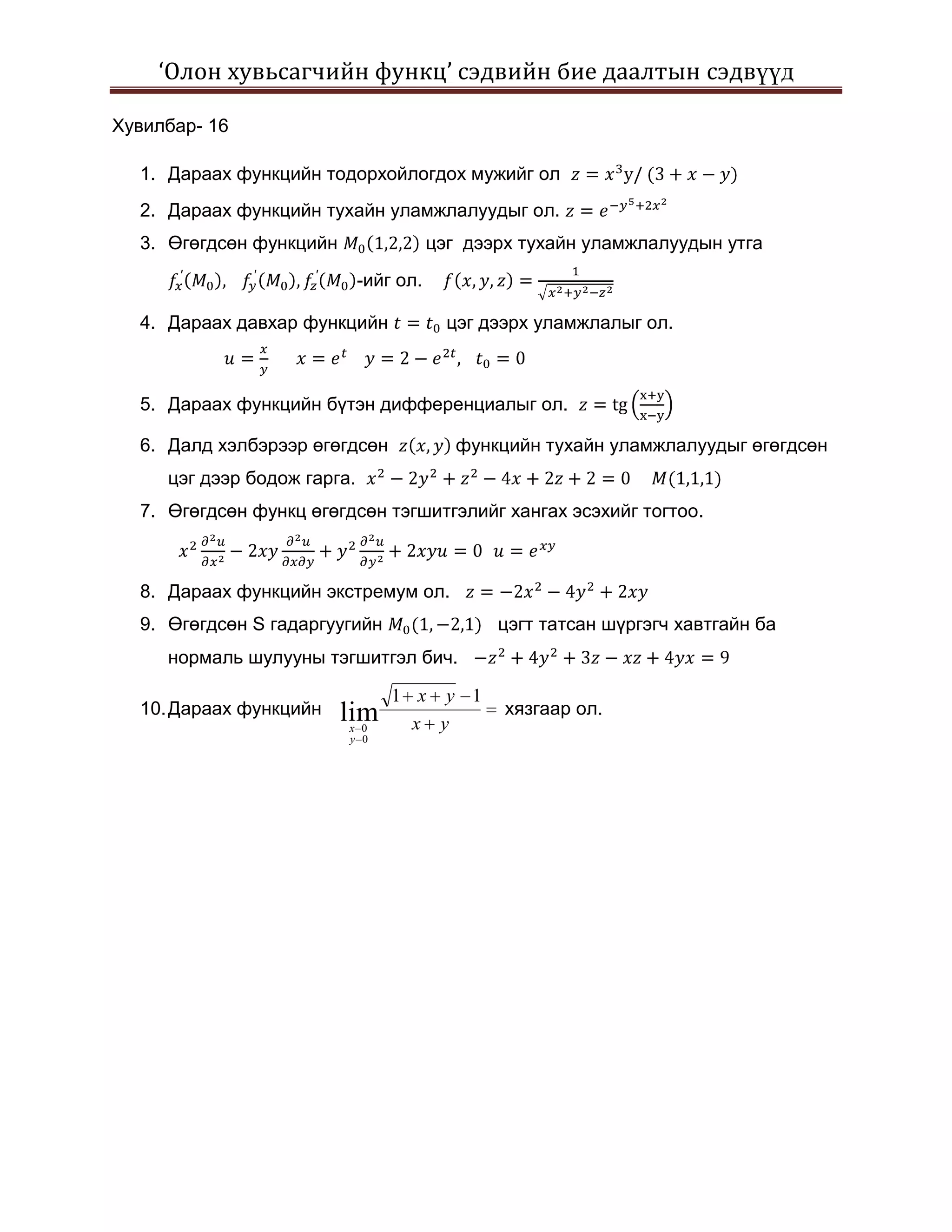 ‘Олон хувьсагчийн функц’ сэдвийн бие даалтын сэдвүүд

Хувилбар- 16

  1. Дараах функцийн тодорхойлогдох мужийг ол
  2. Дараах функцийн тухайн уламжлалуудыг ол.
  3. Өгөгдсөн функцийн                  цэг дээрх тухайн уламжлалуудын утга
                             -ийг ол.

  4. Дараах давхар функцийн               цэг дээрх уламжлалыг ол.



  5. Дараах функцийн бүтэн дифференциалыг ол.

  6. Далд хэлбэрээр өгөгдсөн               функцийн тухайн уламжлалуудыг өгөгдсөн
     цэг дээр бодож гарга.
  7. Өгөгдсөн функц өгөгдсөн тэгшитгэлийг хангах эсэхийг тогтоо.



  8. Дараах функцийн экстремум ол.
  9. Өгөгдсөн S гадаргуугийн                   цэгт татсан шүргэгч хавтгайн ба
     нормаль шулууны тэгшитгэл бич.

                                 1 x y 1
  10. Дараах функцийн    lim                    хязгаар ол.
                         x 0       x y
                         y 0
 
