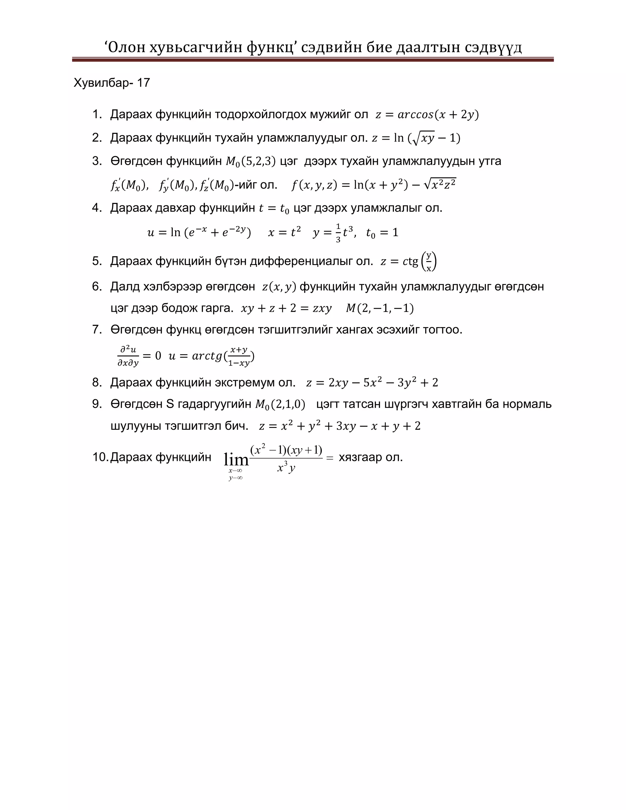 ‘Олон хувьсагчийн функц’ сэдвийн бие даалтын сэдвүүд

Хувилбар- 17

  1. Дараах функцийн тодорхойлогдох мужийг ол
  2. Дараах функцийн тухайн уламжлалуудыг ол.
  3. Өгөгдсөн функцийн                   цэг дээрх тухайн уламжлалуудын утга
                              -ийг ол.
  4. Дараах давхар функцийн                цэг дээрх уламжлалыг ол.



  5. Дараах функцийн бүтэн дифференциалыг ол.

  6. Далд хэлбэрээр өгөгдсөн                функцийн тухайн уламжлалуудыг өгөгдсөн
     цэг дээр бодож гарга.
  7. Өгөгдсөн функц өгөгдсөн тэгшитгэлийг хангах эсэхийг тогтоо.



  8. Дараах функцийн экстремум ол.
  9. Өгөгдсөн S гадаргуугийн                  цэгт татсан шүргэгч хавтгайн ба нормаль
     шулууны тэгшитгэл бич.
                             ( x 2 1)(xy 1)
  10. Дараах функцийн    lim                      хязгаар ол.
                          x        x3 y
                          y
 
