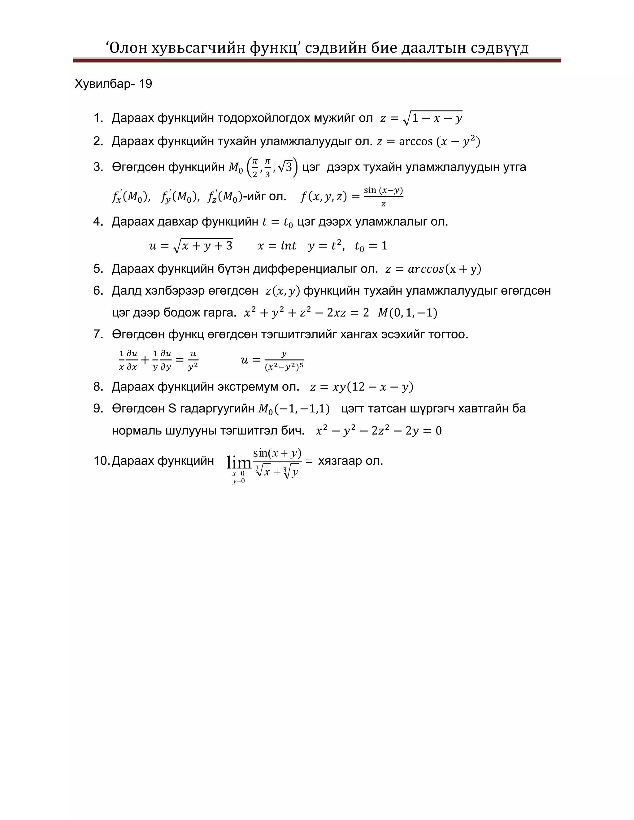 ‘Олон хувьсагчийн функц’ сэдвийн бие даалтын сэдвүүд

Хувилбар- 19

  1. Дараах функцийн тодорхойлогдох мужийг ол
  2. Дараах функцийн тухайн уламжлалуудыг ол.

  3. Өгөгдсөн функцийн                           цэг дээрх тухайн уламжлалуудын утга

                             -ийг ол.

  4. Дараах давхар функцийн                  цэг дээрх уламжлалыг ол.


  5. Дараах функцийн бүтэн дифференциалыг ол.
  6. Далд хэлбэрээр өгөгдсөн                     функцийн тухайн уламжлалуудыг өгөгдсөн
     цэг дээр бодож гарга.
  7. Өгөгдсөн функц өгөгдсөн тэгшитгэлийг хангах эсэхийг тогтоо.



  8. Дараах функцийн экстремум ол.
  9. Өгөгдсөн S гадаргуугийн                           цэгт татсан шүргэгч хавтгайн ба
     нормаль шулууны тэгшитгэл бич.
                               sin( x       y)
  10. Дараах функцийн    lim   3
                                                   хязгаар ол.
                         x 0       x    3   y
                         y 0
 