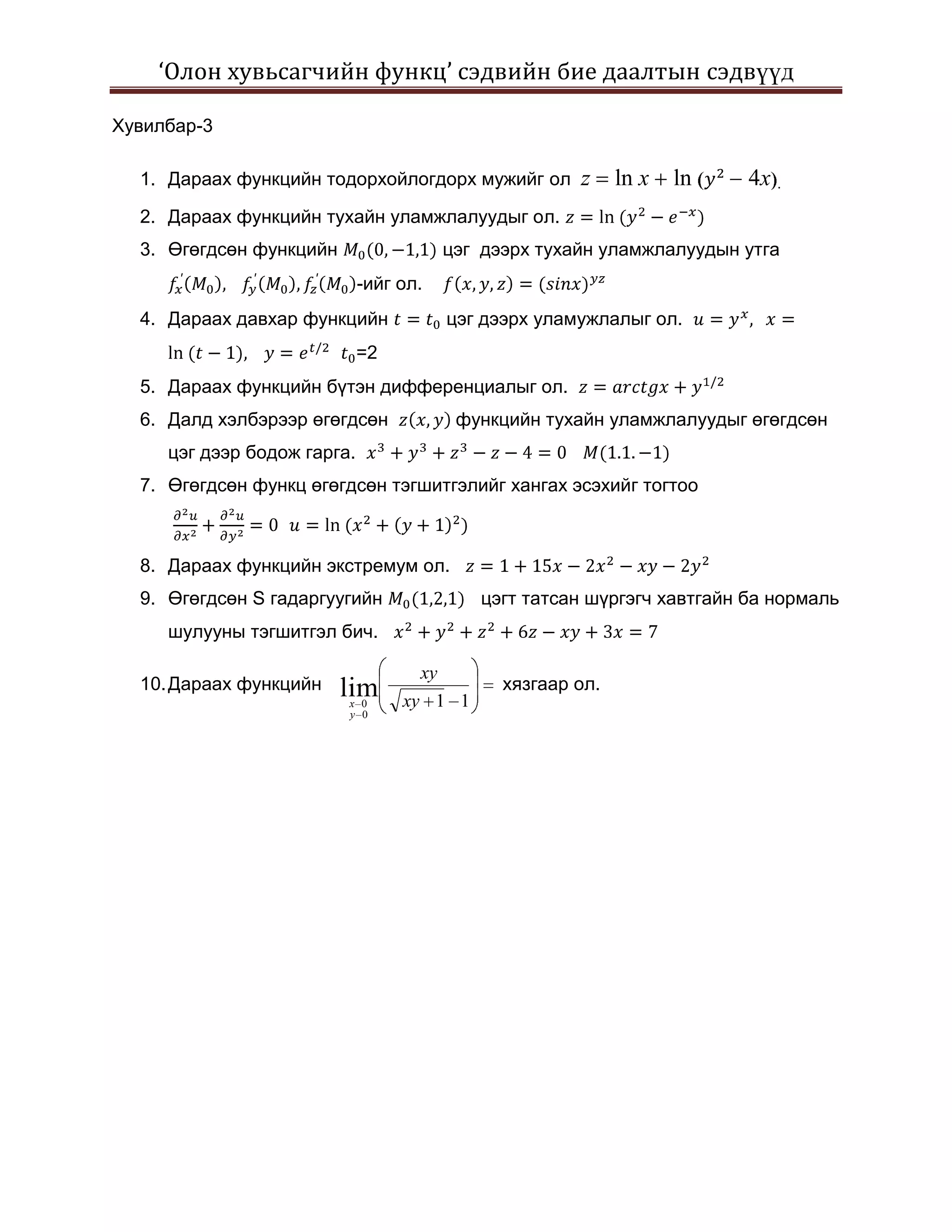 ‘Олон хувьсагчийн функц’ сэдвийн бие даалтын сэдвүүд

Хувилбар-3

  1. Дараах функцийн тодорхойлогдорх мужийг ол         z     ln x   ln   4x .
  2. Дараах функцийн тухайн уламжлалуудыг ол.
  3. Өгөгдсөн функцийн                   цэг дээрх тухайн уламжлалуудын утга
                             -ийг ол.
  4. Дараах давхар функцийн              цэг дээрх уламужлалыг ол.
                             =2
  5. Дараах функцийн бүтэн дифференциалыг ол.
  6. Далд хэлбэрээр өгөгдсөн              функцийн тухайн уламжлалуудыг өгөгдсөн
     цэг дээр бодож гарга.
  7. Өгөгдсөн функц өгөгдсөн тэгшитгэлийг хангах эсэхийг тогтоо



  8. Дараах функцийн экстремум ол.
  9. Өгөгдсөн S гадаргуугийн                цэгт татсан шүргэгч хавтгайн ба нормаль
     шулууны тэгшитгэл бич.

                                    xy
  10. Дараах функцийн    lim                   хязгаар ол.
                         x 0      xy 1 1
                         y 0
 