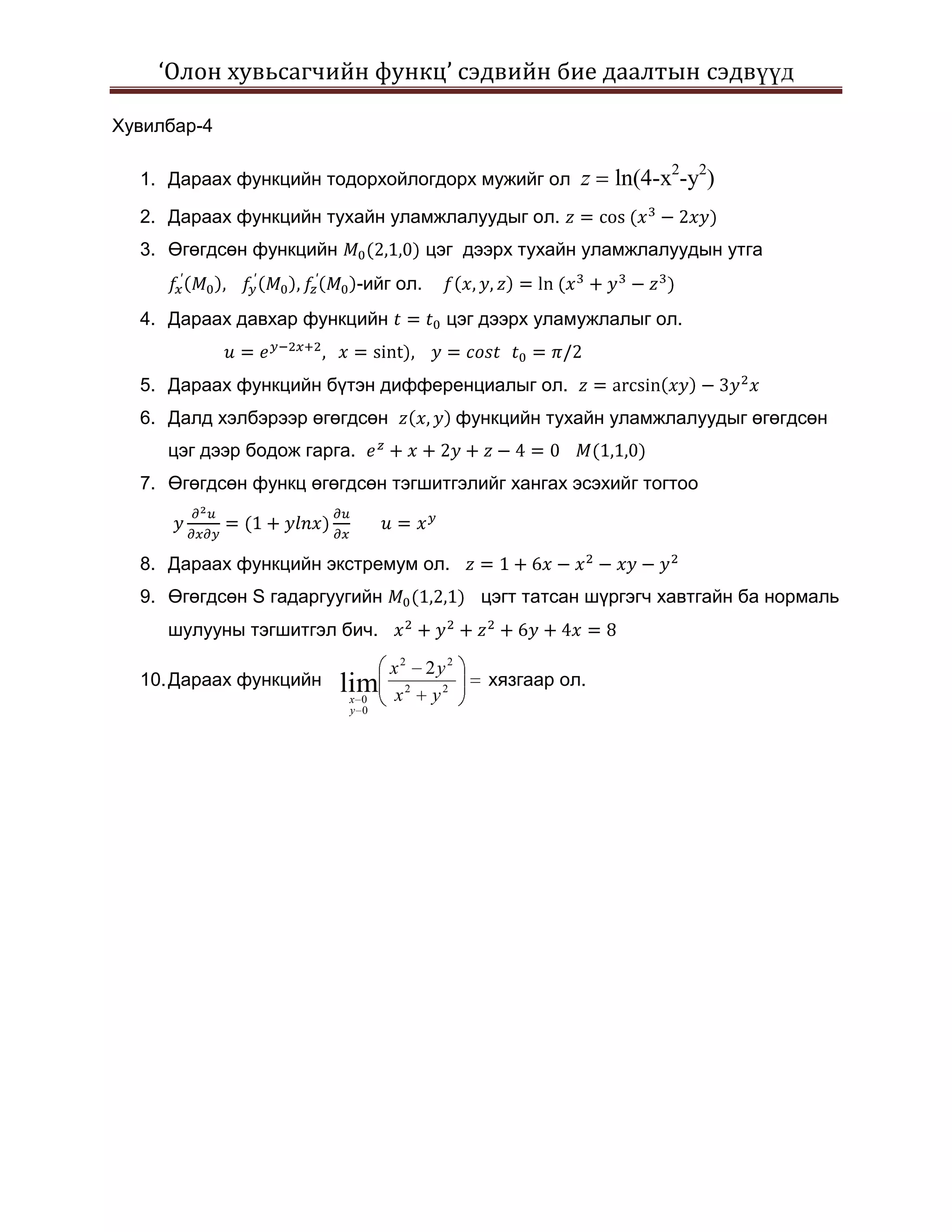 ‘Олон хувьсагчийн функц’ сэдвийн бие даалтын сэдвүүд

Хувилбар-4

  1. Дараах функцийн тодорхойлогдорх мужийг ол          z   ln(4-x2-y2)
  2. Дараах функцийн тухайн уламжлалуудыг ол.
  3. Өгөгдсөн функцийн                  цэг дээрх тухайн уламжлалуудын утга
                             -ийг ол.
  4. Дараах давхар функцийн               цэг дээрх уламужлалыг ол.


  5. Дараах функцийн бүтэн дифференциалыг ол.
  6. Далд хэлбэрээр өгөгдсөн               функцийн тухайн уламжлалуудыг өгөгдсөн
     цэг дээр бодож гарга.
  7. Өгөгдсөн функц өгөгдсөн тэгшитгэлийг хангах эсэхийг тогтоо



  8. Дараах функцийн экстремум ол.
  9. Өгөгдсөн S гадаргуугийн                 цэгт татсан шүргэгч хавтгайн ба нормаль
     шулууны тэгшитгэл бич.

                                 x2 2y2
  10. Дараах функцийн    lim                  хязгаар ол.
                         x 0     x2 y2
                         y 0
 