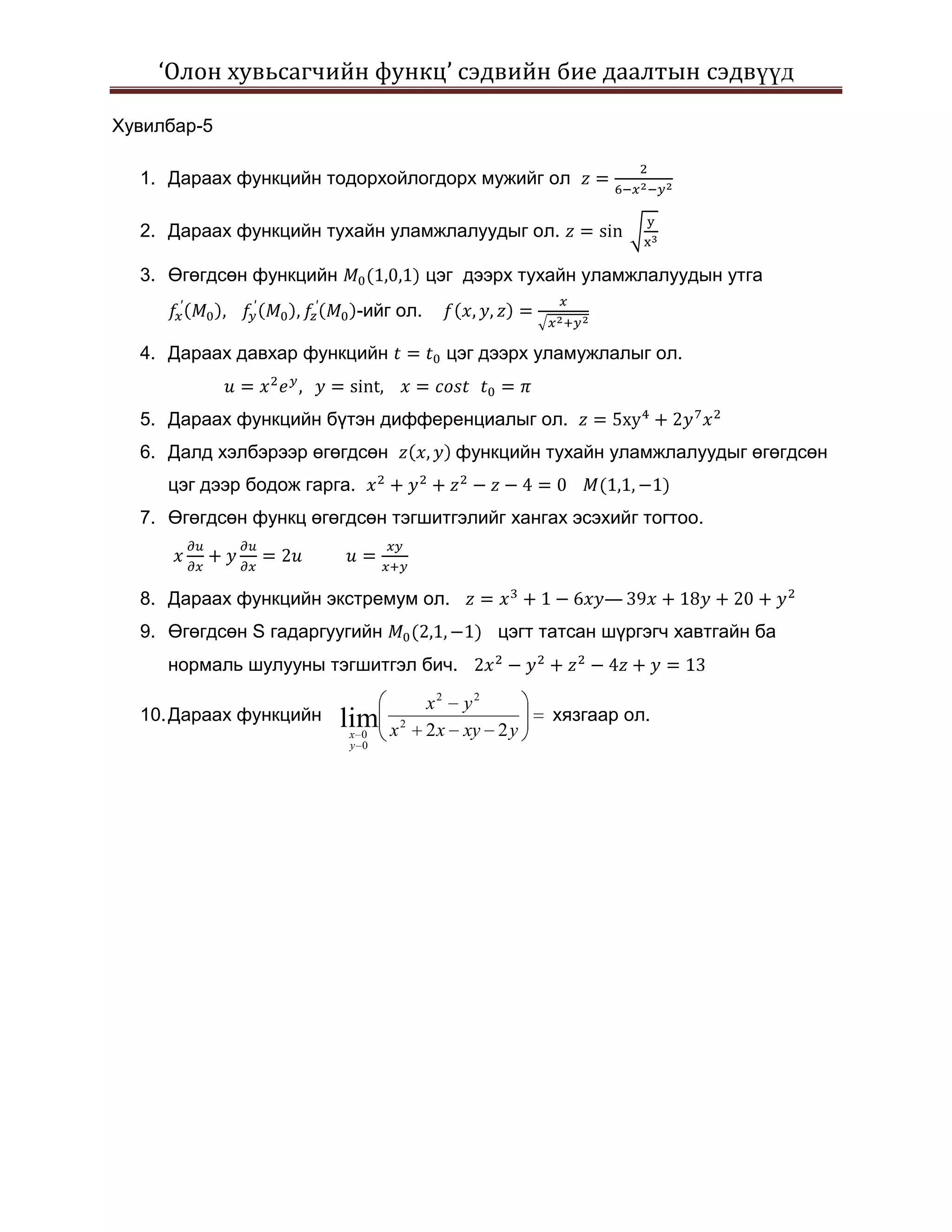 ‘Олон хувьсагчийн функц’ сэдвийн бие даалтын сэдвүүд

Хувилбар-5

  1. Дараах функцийн тодорхойлогдорх мужийг ол

  2. Дараах функцийн тухайн уламжлалуудыг ол.

  3. Өгөгдсөн функцийн                  цэг дээрх тухайн уламжлалуудын утга
                             -ийг ол.

  4. Дараах давхар функцийн               цэг дээрх уламужлалыг ол.


  5. Дараах функцийн бүтэн дифференциалыг ол.
  6. Далд хэлбэрээр өгөгдсөн               функцийн тухайн уламжлалуудыг өгөгдсөн
     цэг дээр бодож гарга.
  7. Өгөгдсөн функц өгөгдсөн тэгшитгэлийг хангах эсэхийг тогтоо.



  8. Дараах функцийн экстремум ол.                        —
  9. Өгөгдсөн S гадаргуугийн                   цэгт татсан шүргэгч хавтгайн ба
     нормаль шулууны тэгшитгэл бич.

                                        x2 y2
  10. Дараах функцийн    lim                         хязгаар ол.
                         x 0     x2     2 x xy 2 y
                         y 0
 